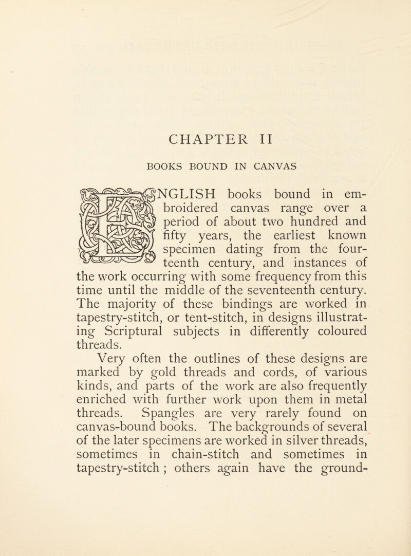 BOOKS BOUND IN CANVAS NGLISH books bound in em¬ broidered canvas range over a period of about two hundred and fifty years, the earliest known specimen dating from the four¬ teenth century, and instances of the work occurring with some frequency from this time until the middle of the seventeenth century. The majority of these bindings are worked in tapestry-stitch, or tent-stitch, in designs illustrat¬ ing Scriptural subjects in differently coloured threads. Very often the outlines of these designs are marked by gold threads and cords, of various kinds, and parts of the work are also frequently enriched with further work upon them in metal threads. Spangles are very rarely found on canvas-bound books. The backgrounds of several of the later specimens are worked in silver threads, sometimes in chain-stitch and sometimes in tapestry-stitch ; others again have the ground-
