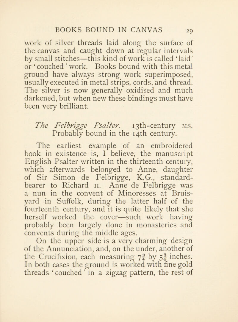 work of silver threads laid along the surface of the canvas and caught down at regular intervals by small stitches—this kind of work is called ‘laid’ or ‘ couched ’ work. Books bound with this metal ground have always strong work superimposed, usually executed in metal strips, cords, and thread. The silver is now generally oxidised and much darkened, but when new these bindings must have been very brilliant. The Felbrigge Psalter. 13th-century ms. Probably bound in the 14th century. The earliest example of an embroidered book in existence is, I believe, the manuscript English Psalter written in the thirteenth century, which afterwards belonged to Anne, daughter of Sir Simon de Felbrigge, K.G., standard- bearer to Richard 11. Anne de Felbrigge was a nun in the convent of Minoresses at Bruis- yard in Suffolk, during the latter half of the fourteenth century, and it is quite likely that she herself worked the cover—such work having probably been largely done in monasteries and convents during the middle ages. On the upper side is a very charming design of the Annunciation, and, on the under, another of the Crucifixion, each measuring 7! by 5f inches. In both cases the ground is worked with fine gold threads ‘ couched ’ in a zigzag pattern, the rest of