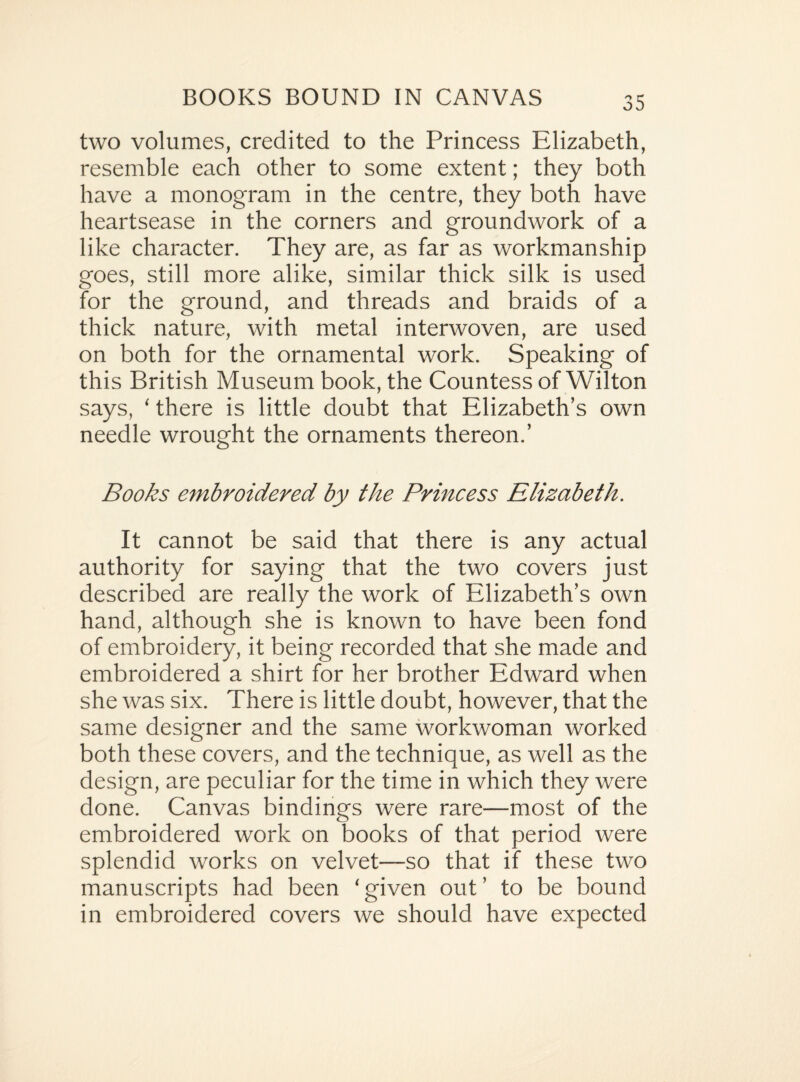 two volumes, credited to the Princess Elizabeth, resemble each other to some extent; they both have a monogram in the centre, they both have heartsease in the corners and groundwork of a like character. They are, as far as workmanship goes, still more alike, similar thick silk is used for the ground, and threads and braids of a thick nature, with metal interwoven, are used on both for the ornamental work. Speaking of this British Museum book, the Countess of Wilton says, ‘ there is little doubt that Elizabeth’s own needle wrought the ornaments thereon.’ Books embroidered by the Princess Elizabeth. It cannot be said that there is any actual authority for saying that the two covers just described are really the work of Elizabeth’s own hand, although she is known to have been fond of embroidery, it being recorded that she made and embroidered a shirt for her brother Edward when she was six. There is little doubt, however, that the same designer and the same workwoman worked both these covers, and the technique, as well as the design, are peculiar for the time in which they were done. Canvas bindings were rare—most of the embroidered work on books of that period were splendid works on velvet—so that if these two manuscripts had been ‘ given out ’ to be bound in embroidered covers we should have expected