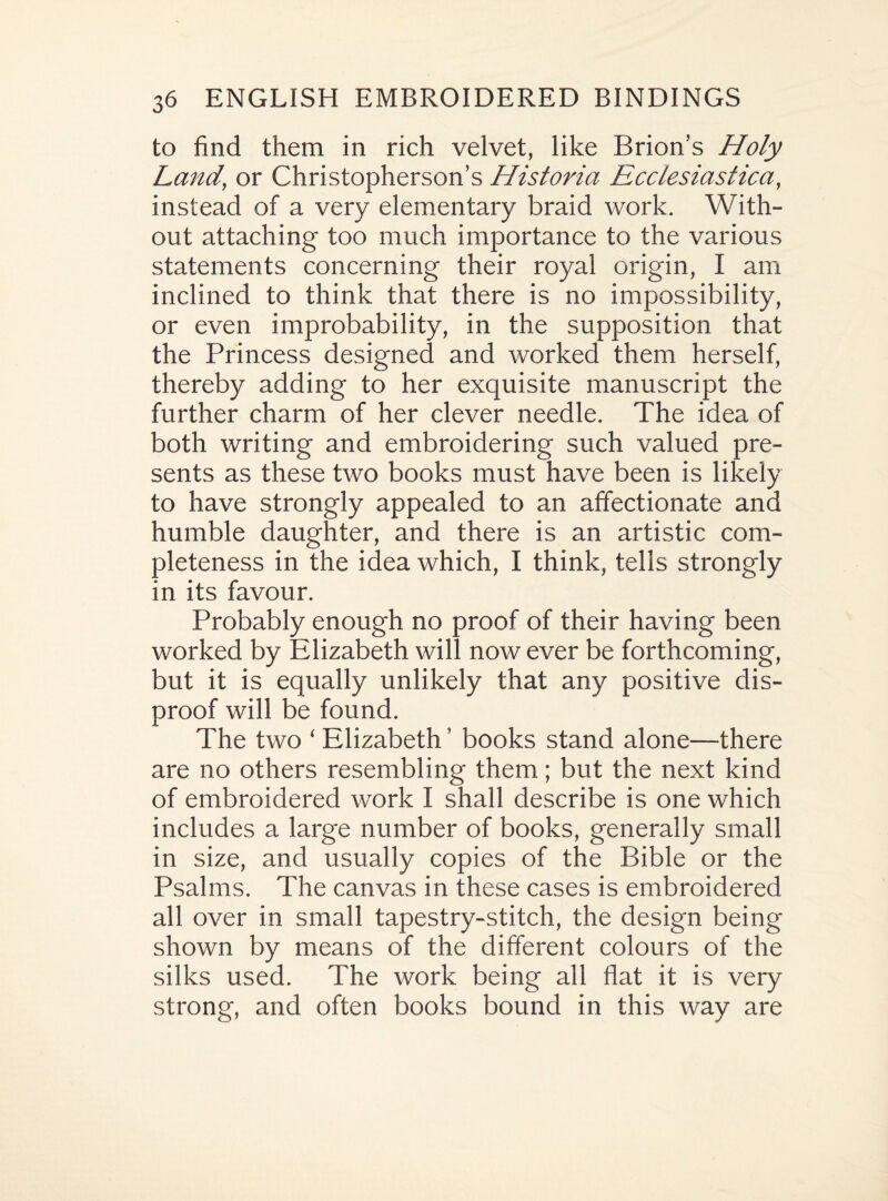 to find them in rich velvet, like Brion’s Holy Land, or Christopherson’s Historia Ecclesiastica, instead of a very elementary braid work. With¬ out attaching too much importance to the various statements concerning their royal origin, I am inclined to think that there is no impossibility, or even improbability, in the supposition that the Princess designed and worked them herself, thereby adding to her exquisite manuscript the further charm of her clever needle. The idea of both writing and embroidering such valued pre¬ sents as these two books must have been is likely to have strongly appealed to an affectionate and humble daughter, and there is an artistic com¬ pleteness in the idea which, I think, tells strongly in its favour. Probably enough no proof of their having been worked by Elizabeth will now ever be forthcoming, but it is equally unlikely that any positive dis¬ proof will be found. The two ‘ Elizabeth ’ books stand alone—there are no others resembling them; but the next kind of embroidered work I shall describe is one which includes a large number of books, generally small in size, and usually copies of the Bible or the Psalms. The canvas in these cases is embroidered all over in small tapestry-stitch, the design being shown by means of the different colours of the silks used. The work being all flat it is very strong, and often books bound in this way are