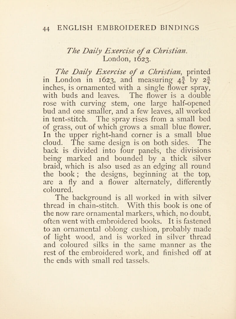 The Daily Exercise of a Christian. London, 1623. The Daily Exercise of a Christian, printed in London in 1623, and measuring 4f by 2f inches, is ornamented with a single flower spray, with buds and leaves. The flower is a double rose with curving stem, one large half-opened bud and one smaller, and a few leaves, all worked in tent-stitch. The spray rises from a small bed of grass, out of which grows a small blue flower. In the upper right-hand corner is a small blue cloud. The same design is on both sides. The back is divided into four panels, the divisions being marked and bounded by a thick silver braid, which is also used as an edging all round the book; the designs, beginning at the top, are a fly and a flower alternately, differently coloured. The background is all worked in with silver thread in chain-stitch. With this book is one of the now rare ornamental markers, which, no doubt, often went with embroidered books. It is fastened to an ornamental oblong cushion, probably made of light wood, and is worked in silver thread and coloured silks in the same manner as the rest of the embroidered work, and finished off at the ends with small red tassels.