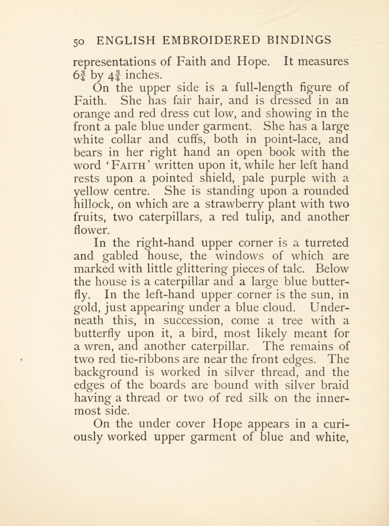 representations of Faith and Hope. It measures 6f by 4f inches. On the upper side is a full-length figure of Faith. She has fair hair, and is dressed in an orange and red dress cut low, and showing in the front a pale blue under garment. She has a large white collar and cuffs, both in point-lace, and bears in her right hand an open book with the word ‘ Faith ’ written upon it, while her left hand rests upon a pointed shield, pale purple with a yellow centre. She is standing upon a rounded hillock, on which are a strawberry plant with two fruits, two caterpillars, a red tulip, and another flower. In the right-hand upper corner is a turreted and gabled house, the windows of which are marked with little glittering pieces of talc. Below the house is a caterpillar and a large blue butter¬ fly. In the left-hand upper corner is the sun, in gold, just appearing under a blue cloud. Under¬ neath this, in succession, come a tree with a butterfly upon it, a bird, most likely meant for a wren, and another caterpillar. The remains of two red tie-ribbons are near the front edges. The background is worked in silver thread, and the edges of the boards are bound with silver braid having a thread or two of red silk on the inner¬ most side. On the under cover Hope appears in a curi¬ ously worked upper garment of blue and white,