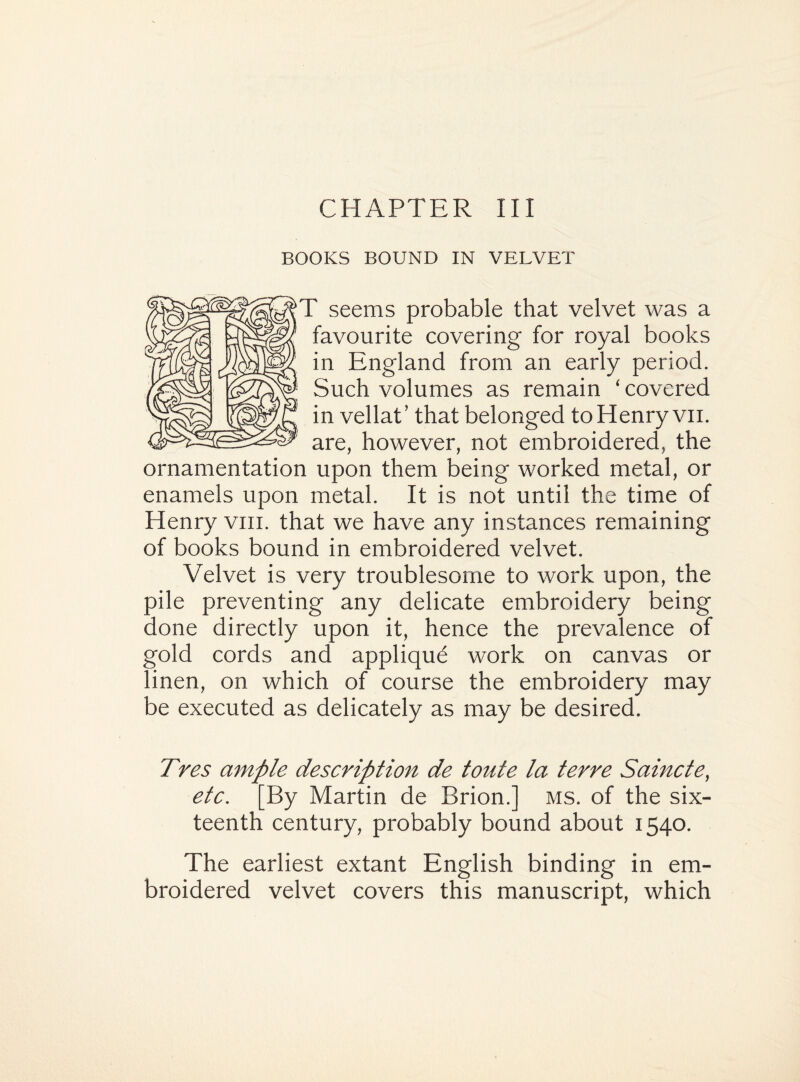 BOOKS BOUND IN VELVET T seems probable that velvet was a favourite covering for royal books in England from an early period. Such volumes as remain ‘ covered in vellaC that belonged toHenry vii. are, however, not embroidered, the ornamentation upon them being worked metal, or enamels upon metal. It is not until the time of Henry vm. that we have any instances remaining of books bound in embroidered velvet. Velvet is very troublesome to work upon, the pile preventing any delicate embroidery being done directly upon it, hence the prevalence of gold cords and appliqud work on canvas or linen, on which of course the embroidery may be executed as delicately as may be desired. Tres ample description de toute la terre Saincte, etc. [By Martin de Brion.] ms. of the six¬ teenth century, probably bound about 1540. The earliest extant English binding in em¬ broidered velvet covers this manuscript, which