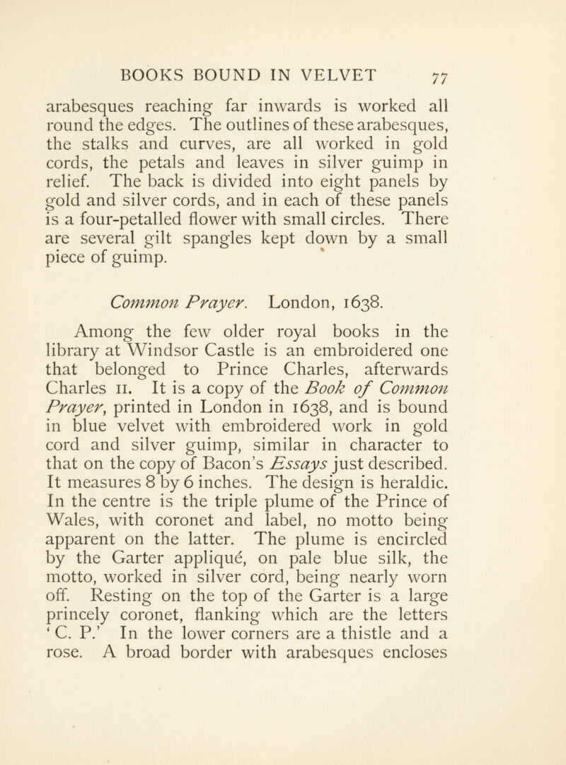 arabesques reaching far inwards is worked all round the edges. The outlines of these arabesques, the stalks and curves, are all worked in gold cords, the petals and leaves in silver guimp in relief. The back is divided into eight panels by gold and silver cords, and in each of these panels is a four-petalled flower with small circles. There are several gilt spangles kept clown by a small piece of guimp. Common Prayer. London, 1638. Among the few older royal books in the library at Windsor Castle is an embroidered one that belonged to Prince Charles, afterwards Charles 11. It is a copy of the Book of Common Prayer, printed in London in 1638, and is bound in blue velvet with embroidered work in gold cord and silver guimp, similar in character to that on the copy of Bacon’s Essays just described. It measures 8 by 6 inches. The design is heraldic. In the centre is the triple plume of the Prince of Wales, with coronet and label, no motto being apparent on the latter. The plume is encircled by the Garter applique, on pale blue silk, the motto, worked in silver cord, being nearly worn off. Resting on the top of the Garter is a large princely coronet, flanking which are the letters ‘ C. P.’ In the lower corners are a thistle and a rose. A broad border with arabesques encloses