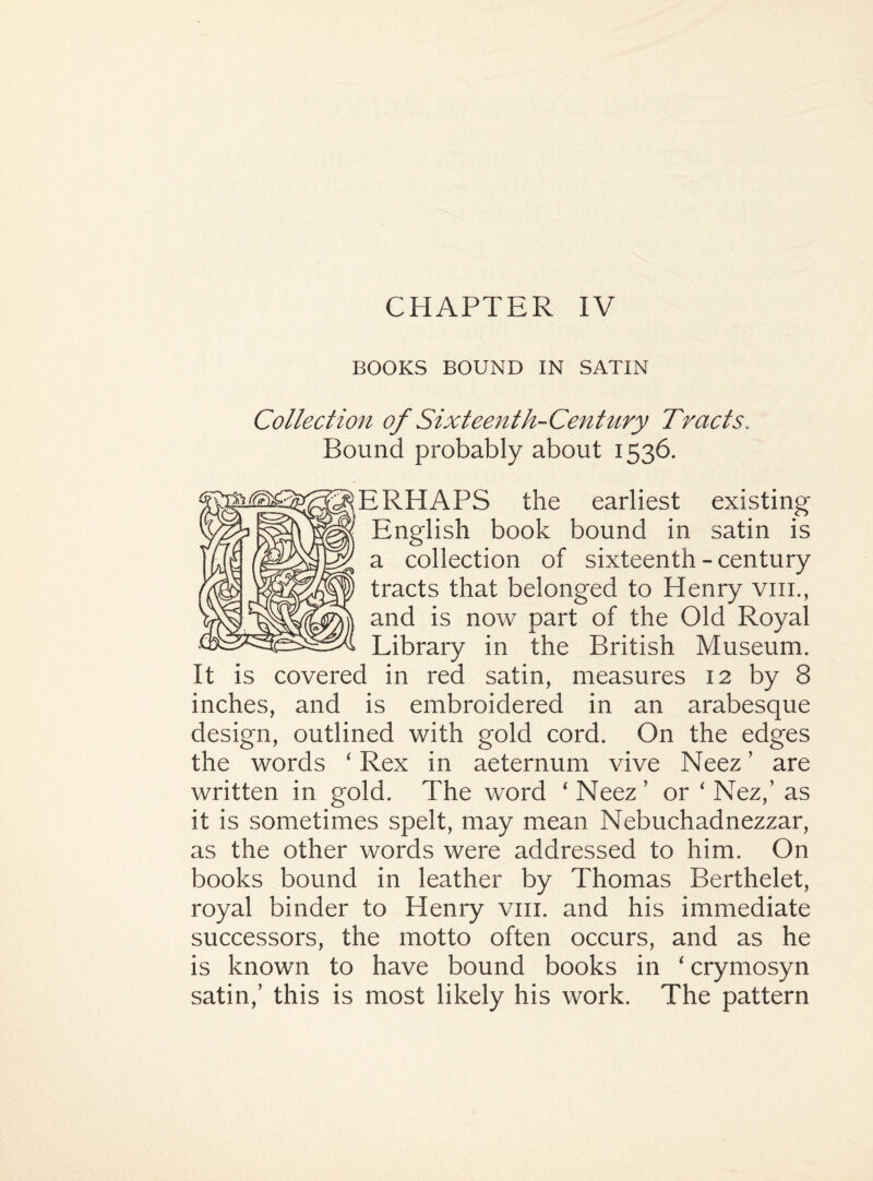 BOOKS BOUND IN SATIN Collection of Sixteenth-Century Tracts.. Bound probably about 1536. ERHAPS the earliest existing English book bound in satin is a collection of sixteenth - century tracts that belonged to Henry vm., and is now part of the Old Royal Library in the British Museum. It is covered in red satin, measures 12 by 8 inches, and is embroidered in an arabesque design, outlined with gold cord. On the edges the words ‘ Rex in aeternum vive Neez ’ are written in gold. The word 'Neez’ or ‘ Nez,’ as it is sometimes spelt, may mean Nebuchadnezzar, as the other words were addressed to him. On books bound in leather by Thomas Berthelet, royal binder to Henry vm. and his immediate successors, the motto often occurs, and as he is known to have bound books in ‘ crymosyn satin,’ this is most likely his work. The pattern