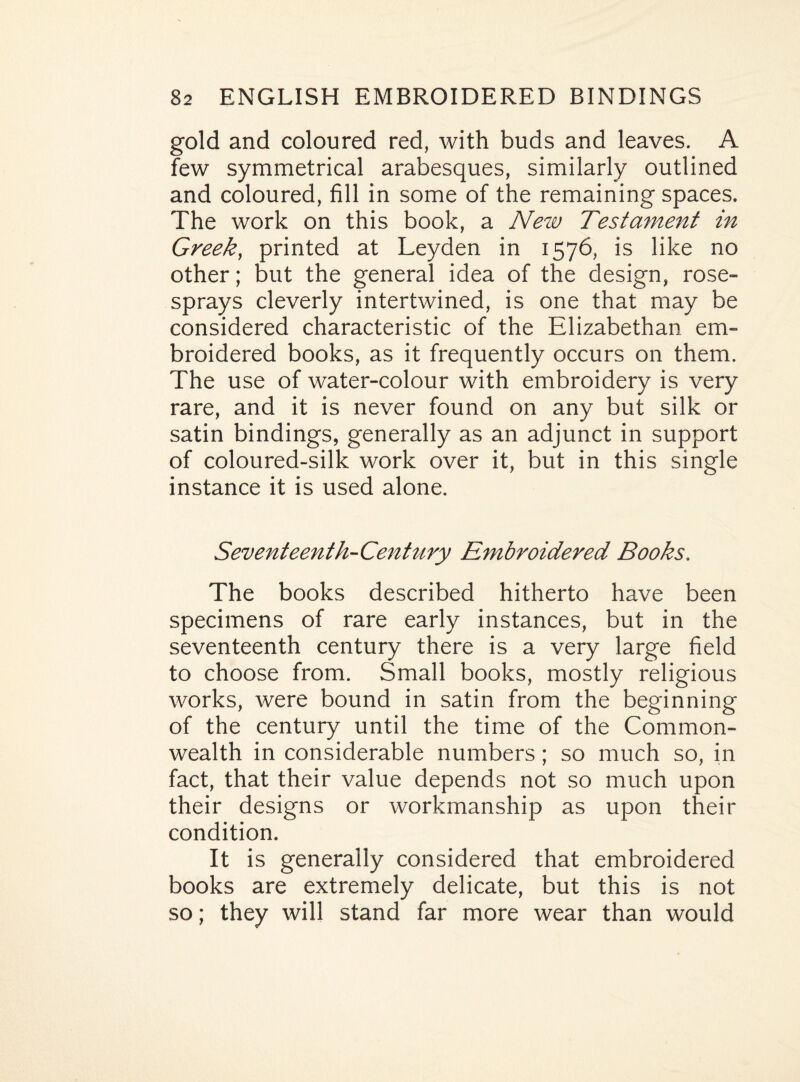 gold and coloured red, with buds and leaves. A few symmetrical arabesques, similarly outlined and coloured, fill in some of the remaining spaces. The work on this book, a New Testament in Greek, printed at Leyden in 1576, is like no other; but the general idea of the design, rose- sprays cleverly intertwined, is one that may be considered characteristic of the Elizabethan em¬ broidered books, as it frequently occurs on them. The use of water-colour with embroidery is very rare, and it is never found on any but silk or satin bindings, generally as an adjunct in support of coloured-silk work over it, but in this single instance it is used alone. Seventeenth-Century Embroidered Books. The books described hitherto have been specimens of rare early instances, but in the seventeenth century there is a very large field to choose from. Small books, mostly religious works, were bound in satin from the beginning of the century until the time of the Common¬ wealth in considerable numbers; so much so, in fact, that their value depends not so much upon their designs or workmanship as upon their condition. It is generally considered that embroidered books are extremely delicate, but this is not so; they will stand far more wear than would