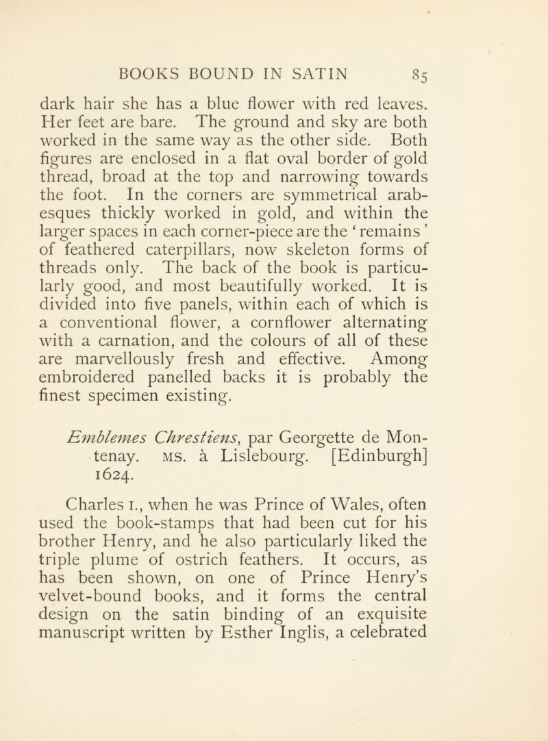 dark hair she has a blue flower with red leaves. Her feet are bare. The ground and sky are both worked in the same way as the other side. Both figures are enclosed in a flat oval border of gold thread, broad at the top and narrowing towards the foot. In the corners are symmetrical arab¬ esques thickly worked in gold, and within the larger spaces in each corner-piece are the ‘ remains ’ of feathered caterpillars, now skeleton forms of threads only. The back of the book is particu¬ larly good, and most beautifully worked. It is divided into five panels, within each of which is a conventional flower, a cornflower alternating with a carnation, and the colours of all of these are marvellously fresh and effective. Among embroidered panelled backs it is probably the finest specimen existing. Einblemes Chrestiens, par Georgette de Mon- tenay. ms. a Lislebourg. [Edinburgh] 1624. Charles 1., when he was Prince of Wales, often used the book-stamps that had been cut for his brother Henry, and he also particularly liked the triple plume of ostrich feathers. It occurs, as has been shown, on one of Prince Henry’s velvet-bound books, and it forms the central design on the satin binding of an exquisite manuscript written by Esther Inglis, a celebrated