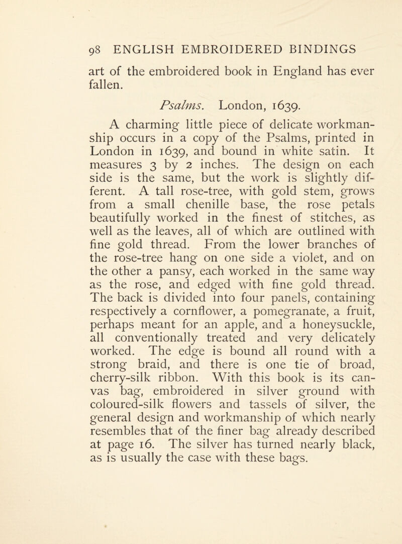 art of the embroidered book in England has ever fallen. Psalms. London, 1639. A charming little piece of delicate workman¬ ship occurs in a copy of the Psalms, printed in London in 1639, and bound in white satin. It measures 3 by 2 inches. The design on each side is the same, but the work is slightly dif¬ ferent. A tall rose-tree, with gold stem, grows from a small chenille base, the rose petals beautifully worked in the finest of stitches, as well as the leaves, all of which are outlined with fine gold thread. From the lower branches of the rose-tree hang on one side a violet, and on the other a pansy, each worked in the same way as the rose, and edged with fine gold thread. The back is divided into four panels, containing respectively a cornflower, a pomegranate, a fruit, perhaps meant for an apple, and a honeysuckle, all conventionally treated and very delicately worked. The edge is bound all round with a strong braid, and there is one tie of broad, cherry-silk ribbon. With this book is its can¬ vas bag, embroidered in silver ground with coloured-silk flowers and tassels of silver, the general design and workmanship of which nearly resembles that of the finer bag already described at page 16. The silver has turned nearly black, as is usually the case with these bags.