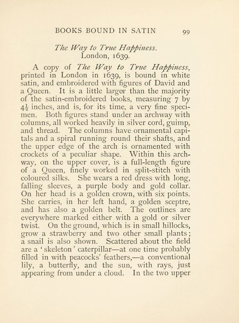 The Way to True Happiness. London, 1639. A copy of The Way to Trite Happiness, printed in London in 1639, is bound in white satin, and embroidered with figures of David and a Queen. It is a little larger than the majority of the satin-embroidered books, measuring 7 by 4^ inches, and is, for its time, a very fine speci¬ men. Both figures stand under an archway with columns, all worked heavily in silver cord, guimp, and thread. The columns have ornamental capi¬ tals and a spiral running round their shafts, and the upper edge of the arch is ornamented with crockets of a peculiar shape. Within this arch¬ way, on the upper cover, is a full-length figure of a Queen, finely worked in split-stitch with coloured silks. She wears a red dress with long, falling sleeves, a purple body and gold collar. On her head is a golden crown, with six points. She carries, in her left hand, a golden sceptre, and has also a golden belt. The outlines are everywhere marked either with a gold or silver twist. On the ground, which is in small hillocks, grow a strawberry and two other small plants ; a snail is also shown. Scattered about the field are a ‘ skeleton ’ caterpillar—at one time probably filled in with peacocks’ feathers,—a conventional lily, a butterfly, and the sun, with rays, just appearing from under a cloud. In the two upper