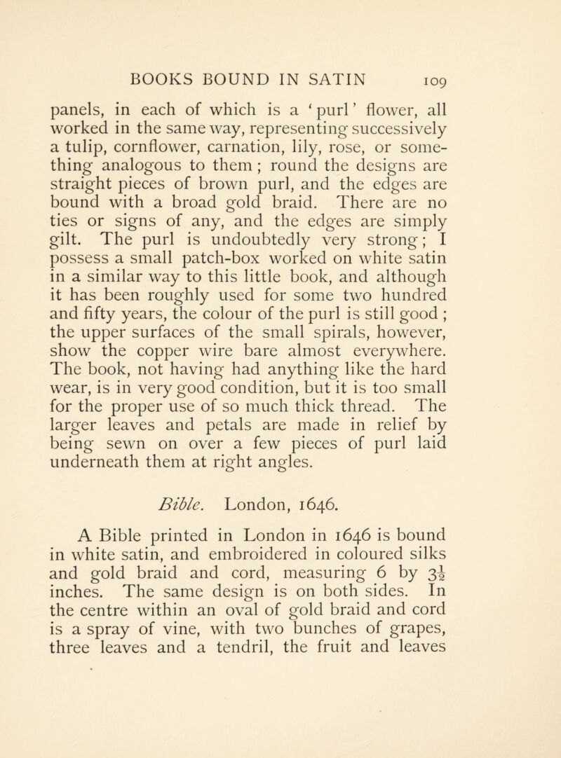 109 panels, in each of which is a ‘ purl ’ flower, all worked in the same way, representing successively a tulip, cornflower, carnation, lily, rose, or some¬ thing analogous to them ; round the designs are straight pieces of brown purl, and the edges are bound with a broad gold braid. There are no ties or signs of any, and the edges are simply gilt. The purl is undoubtedly very strong; I possess a small patch-box worked on white satin in a similar way to this little book, and although it has been roughly used for some two hundred and fifty years, the colour of the purl is still good ; the upper surfaces of the small spirals, however, show the copper wire bare almost everywhere. The book, not having had anything like the hard wear, is in very good condition, but it is too small for the proper use of so much thick thread. The larger leaves and petals are made in relief by being sewn on over a few pieces of purl laid underneath them at right angles. Bible. London, 1646. A Bible printed in London in 1646 is bound in white satin, and embroidered in coloured silks and gold braid and cord, measuring 6 by 3^ inches. The same design is on both sides. In the centre within an oval of gold braid and cord is a spray of vine, with two bunches of grapes, three leaves and a tendril, the fruit and leaves