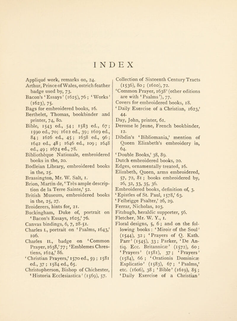 INDEX Applique work, remarks on, 24. Arthur, Prince of Wales, ostrich feather badge used by, 73. Bacon’s ‘ Essays’ (1625), 76 ; ‘ Works ’ (1623), 75- Bags for embroidered books, 16. Berthelet, Thomas, bookbinder and printer, 74, 80. Bible, 1543 ed., 54 5 15^3 ed., 67; 1590 ed., 70; 1612 ed., 39; 1619 ed., 84; 1626 ed., 45; 1638 ed., 96; 1642 ed., 48 ; 1646 ed., 109 ; 1648 ed., 49 ; 1674 ed., 78. Bibliotheque Nationale, embroidered books in the, 20. Bodleian Library, embroidered books in the, 25. Brassington, Mr. W. Salt, 1. Brion, Martin de, ‘ Tres ample descrip¬ tion de la Terre Sainte,’ 52. British Museum, embroidered books in the, 25, 27. Broiderers, hints for, 21. Buckingham, Duke of, portrait on ‘Bacon’s Essays, 1625,’ 76. Canvas bindings, 6, 7, 28-51. Charles I., portrait on ‘Psalms, 1643,’ 106. Charles II., badge on ‘Common Prayer, 1638,’ 77; ‘Emblemes Chres- tiens, 1624,’ 86. ‘ Christian Prayers,’ 1570 ed., 59 ; 1581 ed., 37 ; 1584 ed., 65. Christopherson, Bishop of Chichester, ‘ Historia Ecclesiastica ’ (1569), 57. Collection of Sixteenth Century Tracts (1536), 80; (1610), 72. ‘Common Prayer, 1638’ (other editions are with ‘Psalms’), 77. Covers for embroidered books, 18. ‘ Daily Exercise of a Christian, 1623,’ 44. Day, John, printer, 61. Derome le Jeune, French bookbinder, 12. Dibdin’s ‘ Bibliomania,’ mention of Queen Elizabeth’s embroidery in, 64. ‘ Double Books,’ 38, 89. Dutch embroidered books, 20. Edges, ornamentally treated, 16. Elizabeth, Queen, arms embroidered, 57, 72, 81 ; books embroidered by, 26, 32, 33? 35, 36. Embroidered books, definition of, 3. ‘Epistles of St. Paul, 1578,’ 63. ‘Felbrigge Psalter,’ 26, 29. Ferrar, Nicholas, 103. Fitzhugh, heraldic supporter, 56. Fletcher, Mr. W. Y., 1. Floral designs, 5, 6 ; and on the fol¬ lowing books : ‘Miroir of the Soul’ (1544), 32; ‘Prayers of 0. Kath. Parr’ (1545), 33; Parker, ‘ De An- tiq. Ecc. Britannicas’ (1572), 60; ‘Prayers’ (1581), 37; ‘Prayers’ (1584), 66; ‘ Orationis Dominicae Explicatio’ (1583), 67; ‘Psalms,’ etc. (1606), 38; ‘Bible’ (1619), 85; ‘Daily Exercise of a Christian’