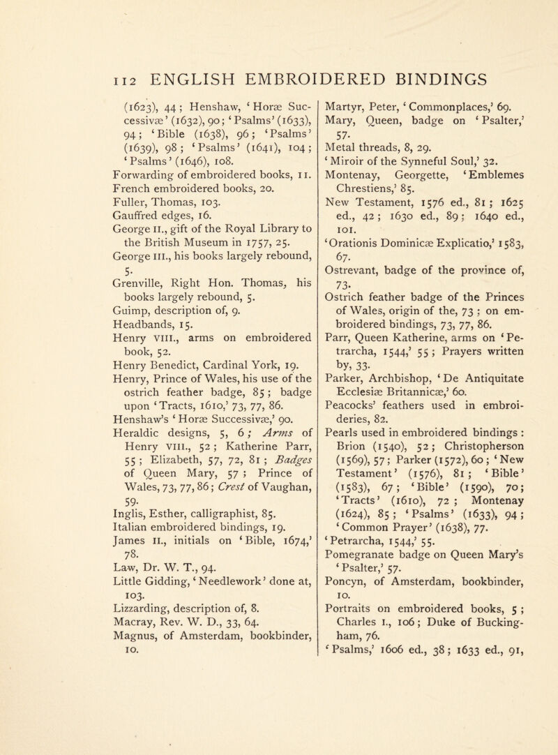 (1623), 44 ; Henshaw, ‘ Horse Suc¬ cessive’ (1632), 90; ‘ Psalms’ (1633), 94; ‘Bible (1638), 96; ‘Psalms’ (1639), 98; ‘Psalms’ (1641), 104; ‘Psalms’ (1646), 108. Forwarding of embroidered books, 11. French embroidered books, 20. Fuller, Thomas, 103. Gauffred edges, 16. George 11., gift of the Royal Library to the British Museum in 1757, 25. George III., his books largely rebound, 5. Grenville, Right Hon. Thomas, his books largely rebound, 5. Guimp, description of, 9. Headbands, 15. Henry vin., arms on embroidered book, 52. Henry Benedict, Cardinal York, 19. Henry, Prince of Wales, his use of the ostrich feather badge, 85 ; badge upon ‘Tracts, 1610,’ 73, 77, 86. Henshaw’s ‘ Horae Successivae,’ 90. Heraldic designs, 5, 6; Arms of Henry vm., 52; Katherine Parr, 55 ; Elizabeth, 57, 72, 81 ; Badges of Oueen Mary, 57 ; Prince of Wales, 73, 77, 86; Crest of Vaughan, 59* Inglis, Esther, calligraphist, 85. Italian embroidered bindings, 19. James 11., initials on ‘ Bible, 1674,’ 78. Law, Dr. W. T., 94. Little Gidding, ‘Needlework’ done at, 103. Lizzarding, description of, 8. Macray, Rev. W. D., 33, 64. Magnus, of Amsterdam, bookbinder, 10. Martyr, Peter, ‘ Commonplaces,’ 69. Mary, Queen, badge on ‘ Psalter,’ 57* Metal threads, 8, 29. ‘ Miroir of the Synneful Soul,’ 32. Montenay, Georgette, ‘ Emblemes Chrestiens,’ 85. New Testament, 1576 ed,, 81 ; 1625 ed., 42; 1630 ed., 89: 1640 ed., 101. ‘Orationis Dominicse Explicatio,’ 1583, 67. Ostrevant, badge of the province of, 73- Ostrich feather badge of the Princes of Wales, origin of the, 73 ; on em¬ broidered bindings, 73, 77, 86. Parr, Queen Katherine, arms on ‘ Pe- trarcha, 1544,’ 55 ; Prayers written by, 33* Parker, Archbishop, ‘De Antiquitate Ecclesias Britannicas,’ 60. Peacocks’ feathers used in embroi¬ deries, 82. Pearls used in embroidered bindings : Brion (1540), 52; Christopherson (i569),57; Parker (1572), 60 ; ‘New Testament’ (1576), 81; ‘Bible’ (1583), 67; ‘Bible’ (1590), 7o; ‘Tracts’ (1610), 72 ; Montenay (1624), 85; ‘Psalms’ (1633), 94; ‘Common Prayer’ (1638), 77. ‘Petrarcha, 1544,’ 55. Pomegranate badge on Queen Mary’s ‘ Psalter,’ 57. Poncyn, of Amsterdam, bookbinder, 10. Portraits on embroidered books, 5 ; Charles I., 106; Duke of Bucking¬ ham, 76. ‘Psalms,’ 1606 ed., 38; 1633 ed., 91,