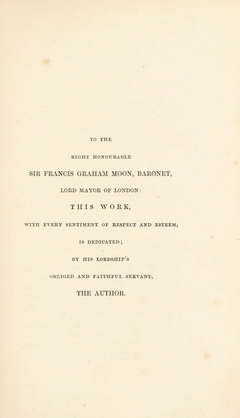 TO THE RIGHT HONOURABLE SIR FRANCIS GRAHAM MOON, BARONET, LORD MAYOR OF LONDON: THIS WORK, WITH EVERY SENTIMENT OE RESPECT AND ESTEEM, IS DEDICATED ; BY HIS lordship’s OBLIGED AND FAITHEUL SERVANT, THE AUTHOR