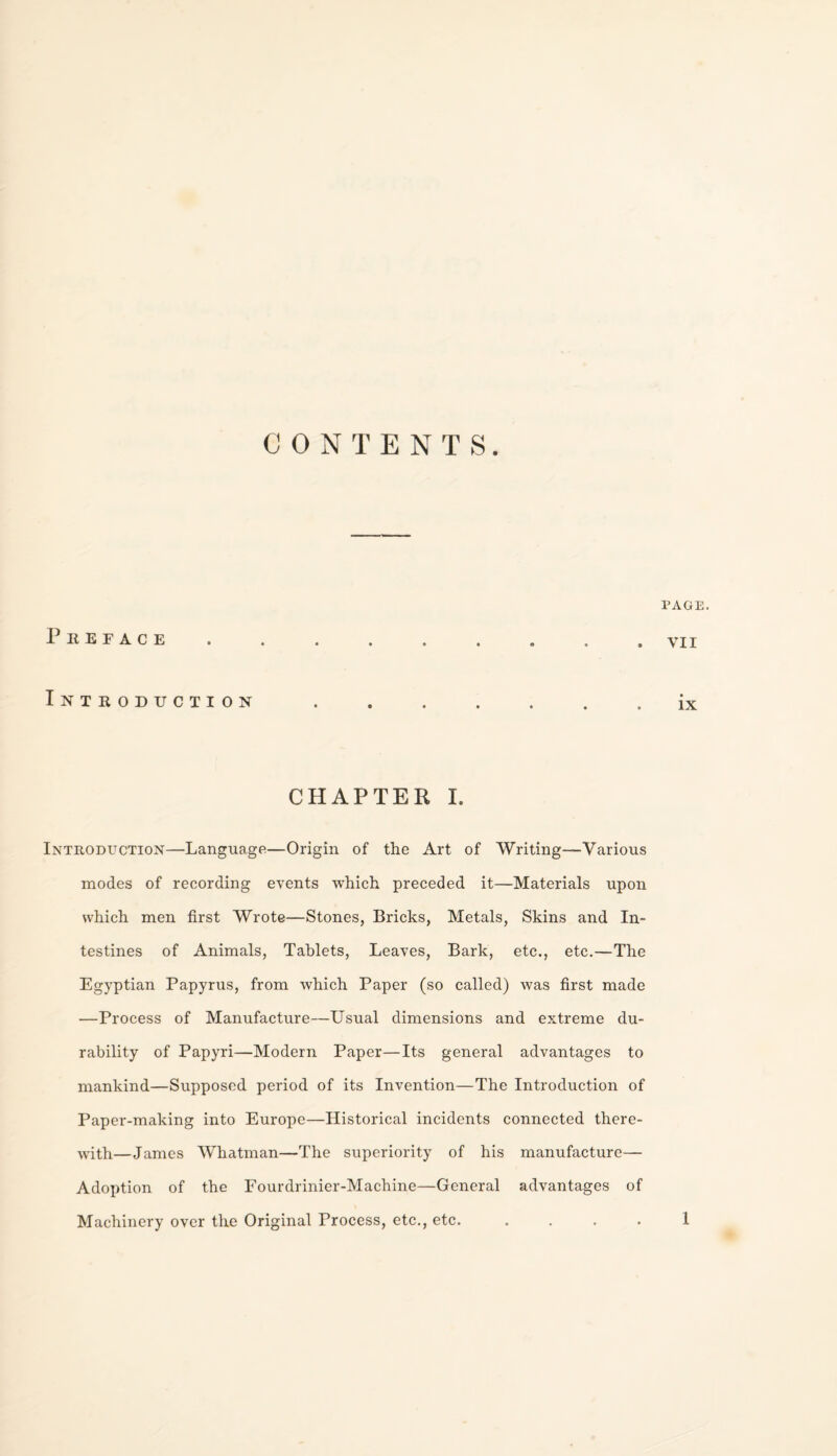 CONTENTS. Preface Introduction CHAPTER I. Introduction—Language—Origin of the Art of Writing—Various modes of recording events Tvhich preceded it—Materials upon which men first Wrote—Stones, Bricks, Metals, Skins and In¬ testines of Animals, Tablets, Leaves, Bark, etc., etc.—The Egyptian Papyrus, from which Paper (so called) was first made —Process of Manufacture—Usual dimensions and extreme du¬ rability of Papyri—Modern Paper—Its general advantages to mankind—Supposed period of its Invention—The Introduction of Paper-making into Europe—Historical incidents connected there¬ with—James Whatman—The superiority of his manufacture— Adoption of the Fourdrinier-Machine—General advantages of Machinery over the Original Process, etc., etc. .... PAGE. VII ix 1