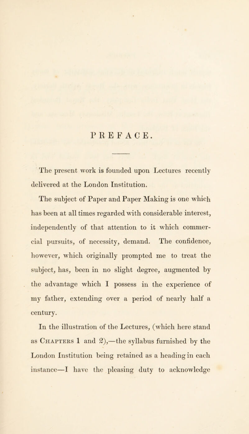 PREFACE. The present work is founded upon Lectures recently delivered at the London Institution. The subject of Paper and Paper Making is one which has been at all times regarded with considerable interest, independently of that attention to it which commer¬ cial pursuits, of necessity, demand. The confidence, however, which originally prompted me to treat the subject, has, been in no slight degree, augmented by the advantage which I possess in the experience of my father, extending over a period of nearly half a century. In the illustration of the Lectures, (which here stand as Chapters 1 and 2),—the syllabus furnished by the London Institution being retained as a heading in each instance—I have the pleasing duty to acknowledge