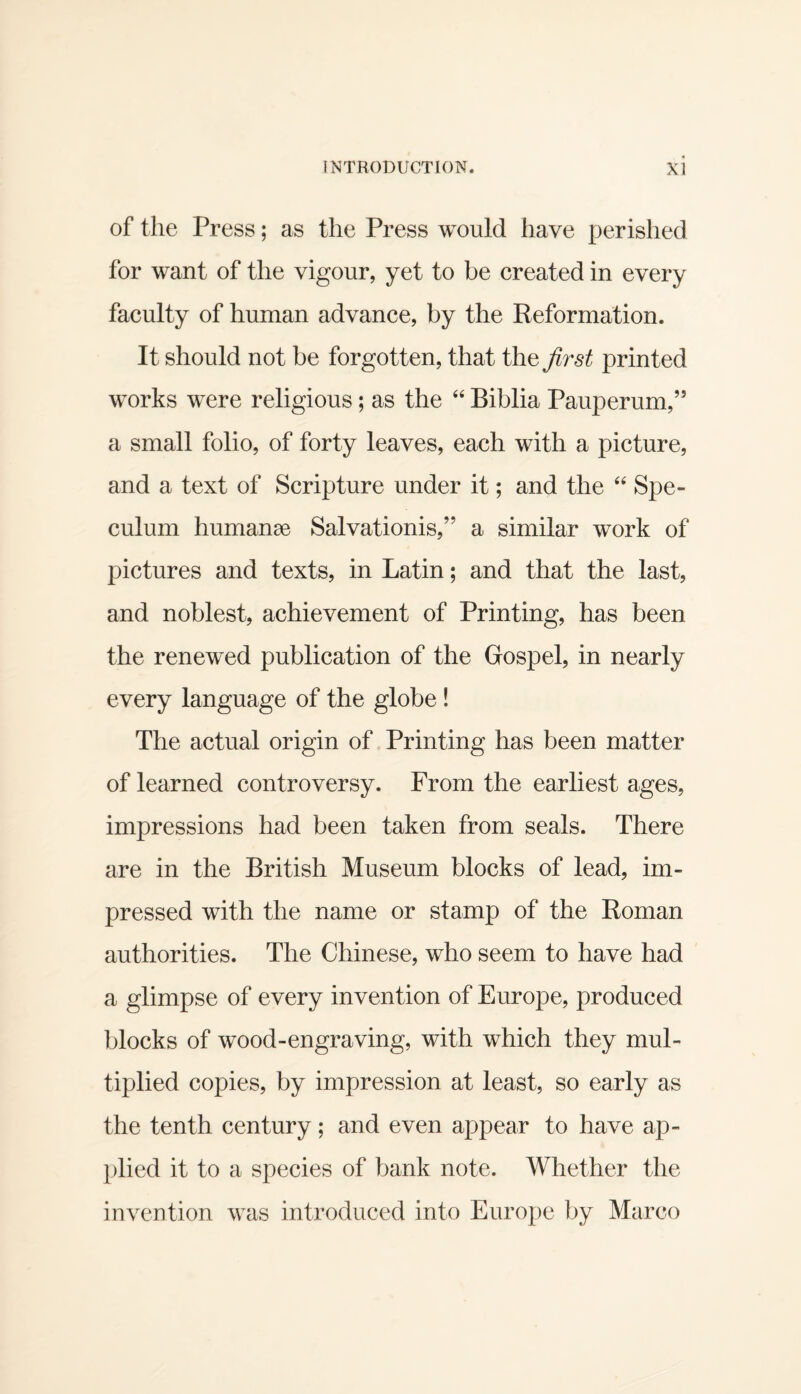 of the Press; as the Press would have perished for want of the vigour, yet to be created in every faculty of human advance, by the Reformation. It should not be forgotten, that the first printed works were religious; as the ‘‘ Biblia Pauperum,” a small folio, of forty leaves, each with a picture, and a text of Scripture under it; and the Spe¬ culum humanae Salvationis,” a similar work of pictures and texts, in Latin; and that the last, and noblest, achievement of Printing, has been the renewed publication of the Gospel, in nearly every language of the globe ! The actual origin of Printing has been matter of learned controversy. From the earliest ages, impressions had been taken from seals. There are in the British Museum blocks of lead, im¬ pressed with the name or stamp of the Roman authorities. The Chinese, who seem to have had a glimpse of every invention of Europe, produced blocks of wood-engraving, with which they mul¬ tiplied copies, by impression at least, so early as the tenth century; and even appear to have ap¬ plied it to a species of bank note. Whether the invention was introduced into Eurojie by Marco