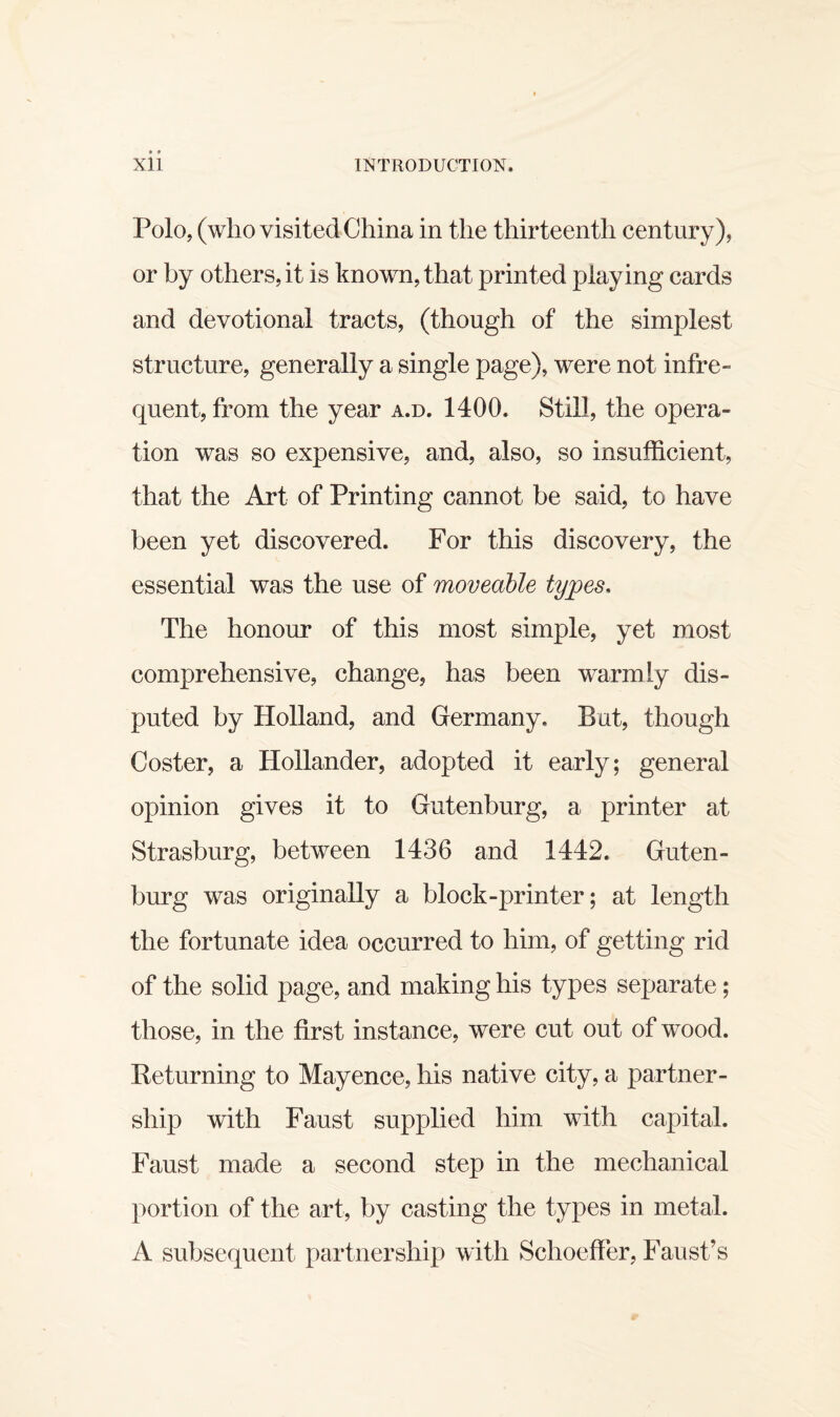Polo, (who visited China in the thirteenth century), or by others, it is known, that printed playing cards and devotional tracts, (though of the simplest structure, generally a single page), were not infre¬ quent, from the year a.d. 1400. Still, the opera¬ tion was so expensive, and, also, so insufficient, that the Art of Printing cannot be said, to have been yet discovered. For this discovery, the essential was the use of moveable types. The honour of this most simple, yet most comprehensive, change, has been warmly dis¬ puted by Holland, and Germany. But, though Coster, a Hollander, adopted it early; general opinion gives it to Gutenburg, a printer at Strasburg, between 1436 and 1442. Guten¬ burg was originally a block-printer; at length the fortunate idea occurred to him, of getting rid of the solid page, and making his types separate; those, in the first instance, were cut out of wood. Peturning to Mayence, his native city, a partner¬ ship with Faust supplied him with capital. Faust made a second step in the mechanical portion of the art, by casting the types in metal. A subsequent partnership with Schoeffer, Faust’s