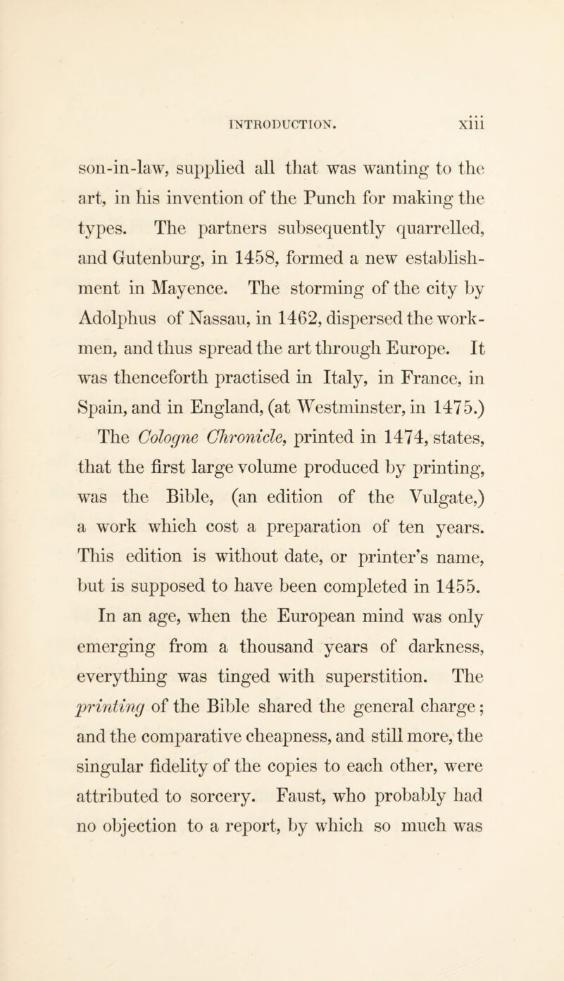 son-in-law, supplied all tliat was wanting to the art, in his invention of the Punch for making the types. The partners subsequently quarrelled, and Gutenburg, in 1458, formed a new establish¬ ment in Mayence. The storming of the city by Adolphus of Nassau, in 1462, dispersed the work¬ men, and thus spread the art through Europe. It w^as thenceforth practised in Italy, in France, in Spain, and in England, (at Westminster, in 1475.) The Cologne Chronicle^ printed in 1474, states, that the first large volume produced by printing, was the Bible, (an edition of the Vulgate,) a work which cost a preparation of ten years. This edition is without date, or printer’s name, but is supposed to have been completed in 1455. In an age, when the European mind was only emerging from a thousand years of darkness, everything was tinged with superstition. The imnting of the Bible shared the general charge; and the comparative cheapness, and still more, the singular fidelity of the copies to each other, were attributed to sorcery. Faust, who probably had no olqection to a report, by which so much was