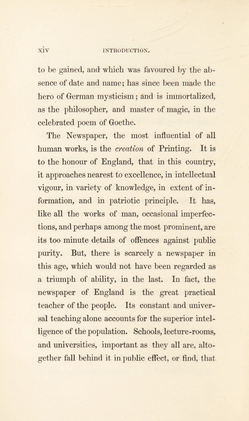 to be gained, and which was favoured by the ab¬ sence of date and name; has since been made the hero of German mysticism; and is immortalized, as the philosopher, and master of magic, in the celebrated poem of Goethe. The Newspaper, the most influential of all human works, is the creation of Printing. It is to the honour of England, that in this country, it approaches nearest to excellence, in intellectual vigour, in variety of knowledge, in extent of in¬ formation, and in patriotic principle. It has, like all the works of man, occasional imperfec¬ tions, and perhaps among the most prominent, are its too minute details of offences against public purity. But, there is scarcely a newspaper in this age, which would not have been regarded as a triumph of ability, in the last. In fact, the newspaper of England is the great practical teacher of the people. Its constant and univer¬ sal teaching alone accounts for the superior intel¬ ligence of the population. Schools, lecture-rooms, and universities, important as they all are, alto¬ gether fall behind it in public effect, or find, that