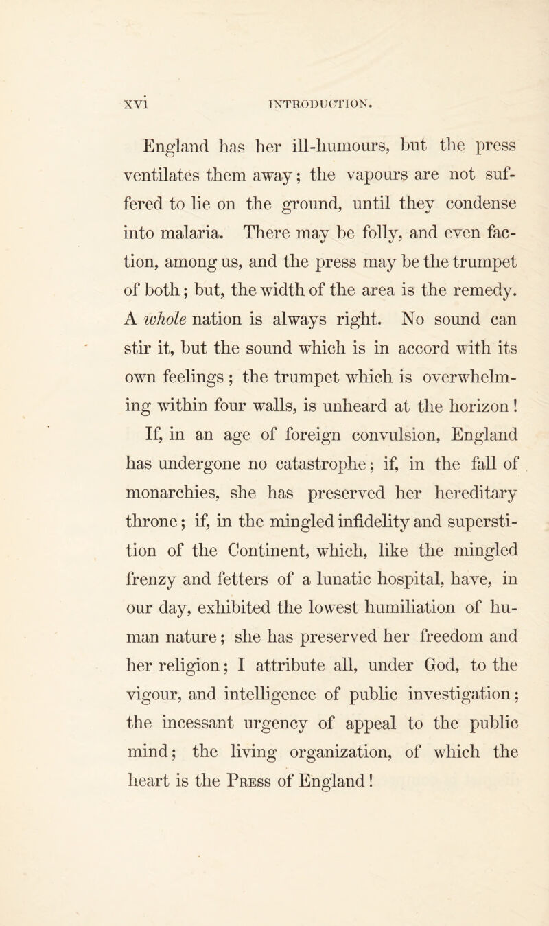 England has her ill-humours, but the press ventilates them away; the vapours are not suf¬ fered to lie on the ground, until they condense into malaria. There may be folly, and even fac¬ tion, among us, and the press may he the trumpet of both; but, the width of the area is the remedy. A whole nation is always right. No sound can stir it, but the sound which is in accord with its own feelings ; the trumpet which is overwhelm¬ ing within four walls, is unheard at the horizon! If, in an age of foreign convulsion, England has undergone no catastrophe; if, in the fall of monarchies, she has preserved her hereditary throne; if, in the mingled infidelity and supersti¬ tion of the Continent, which, like the mingled frenzy and fetters of a lunatic hospital, have, in our day, exhibited the lowest humiliation of hu¬ man nature; she has preserved her freedom and her religion; I attribute all, under God, to the vigour, and intelligence of public investigation; the incessant urgency of appeal to the public mind; the living organization, of which the heart is the Press of England!