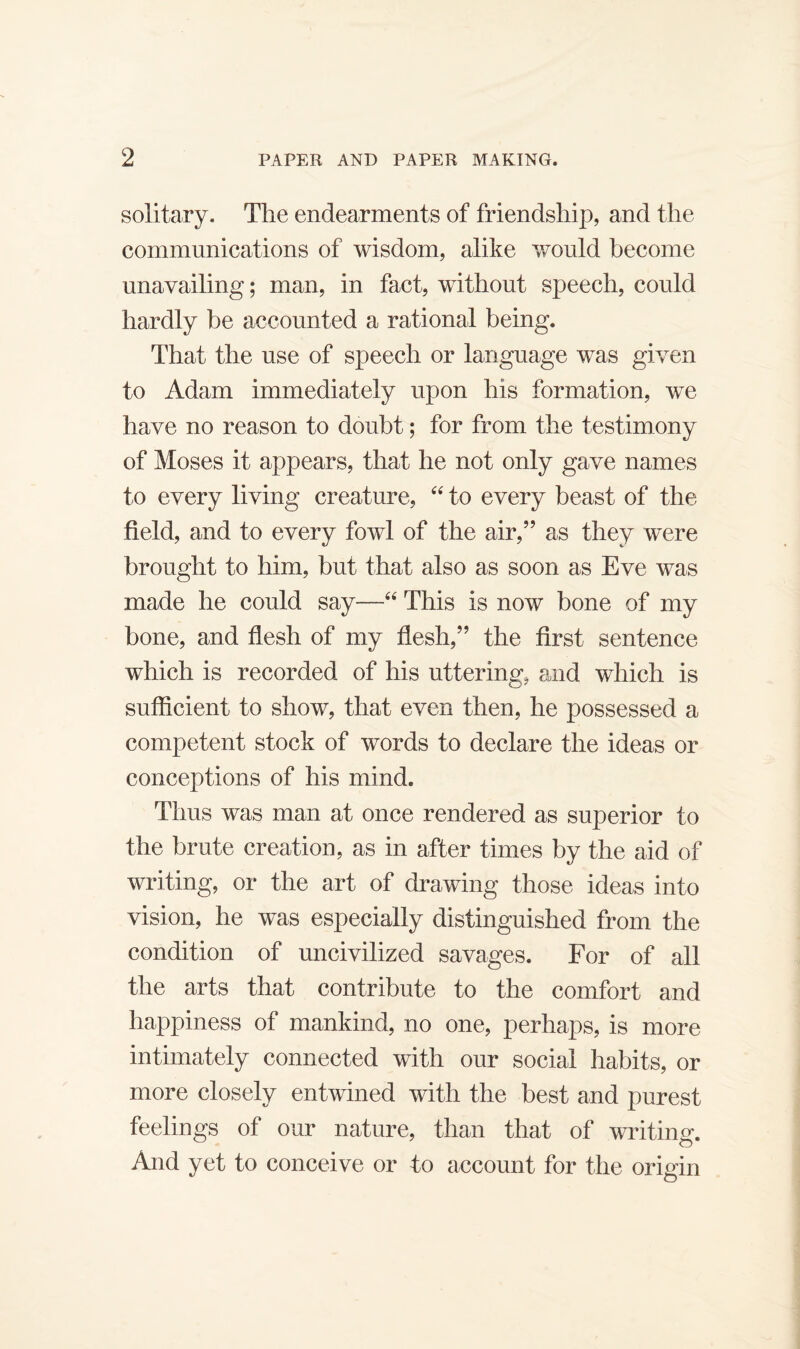 solitary. The endearments of friendship, and the communications of wisdom, alike would become unavailing; man, in fact, without speech, could hardly be accounted a rational being. That the use of speech or language was given to Adam immediately upon his formation, we have no reason to doubt; for from the testimony of Moses it appears, that he not only gave names to every living creature, to every beast of the field, and to every fowl of the air,” as they were brought to him, hut that also as soon as Eve was made he could say—This is now bone of my bone, and flesh of my flesh,” the first sentence which is recorded of his uttering, and which is sufficient to show, that even then, he possessed a competent stock of words to declare the ideas or conceptions of his mind. Thus was man at once rendered as superior to the brute creation, as in after times by the aid of writing, or the art of drawing those ideas into vision, he was especially distinguished from the condition of uncivilized savages. For of all the arts that contribute to the comfort and happiness of mankind, no one, perhaps, is more intimately connected with our social habits, or more closely entwined with the best and purest feelings of our nature, than that of writing. And yet to conceive or to account for the origin