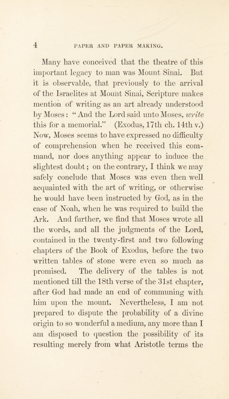 Many have conceived that the theatre of this important legacy to man was Mount Sinai. But it is observable, that previously to the arrival of the Israelites at Mount Sinai, Scripture makes mention of writing as an art already understood by Moses ; And the Lord said unto Moses, write this for a memorial.” (Exodus, 17th ch. 14th v.) Now, Moses seems to have expressed no difficulty of comprehension when he received this com¬ mand, nor does anything appear to induce the slightest doubt; on the contrary, I think we m.ay safely conclude that Moses was even then well acquainted with the art of writing, or otherwise he would have been instructed by God, as in the case of Noah, when he was required to build the Ark. And further, we find that Moses wrote all the words, and all the judgments of the Lord, contained in the twenty-first and two following chapters of the Book of Exodus, before the two written tables of stone were even so much as promised. The delivery of the tables is not mentioned till the 18th verse of the 31st chapter, after God had made an end of communing with him upon the mount. Nevertheless, I am not prejjared to dispute the probability of a divine origin to so wonderful a medium, any more than I am disposed to question the possibility of its resulting merely from what Aristotle terms the