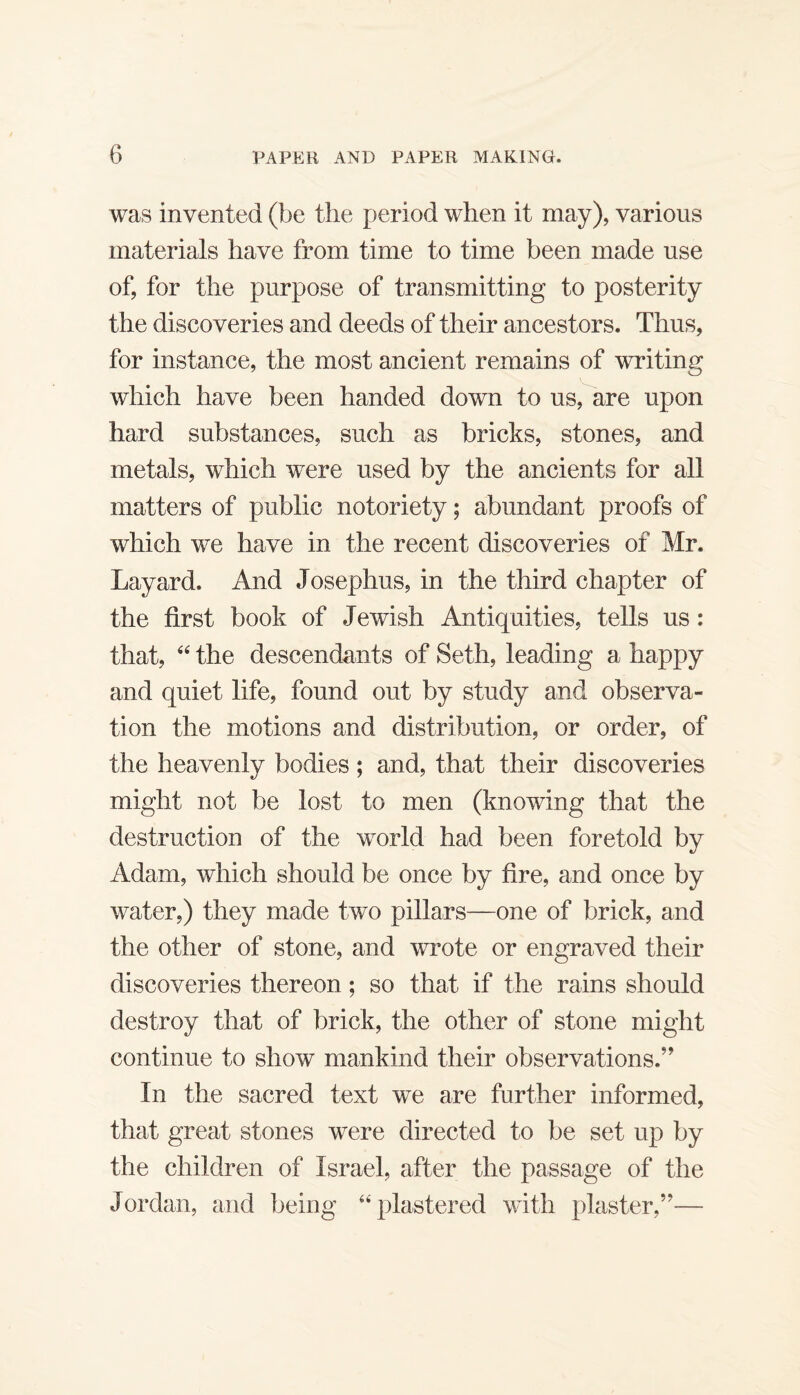 was invented (be the period when it may), various materials have from time to time been made use of, for the purpose of transmitting to posterity the discoveries and deeds of their ancestors. Thus, for instance, the most ancient remains of writing which have been handed down to us,^are upon hard substances, such as bricks, stones, and metals, which were used by the ancients for all matters of public notoriety; abundant proofs of which we have in the recent discoveries of Mr. Layard. And Josephus, in the third chapter of the first book of Jewish Antiquities, tells us: that, “ the descendants of Seth, leading a happy and quiet life, found out by study and observa¬ tion the motions and distribution, or order, of the heavenly bodies; and, that their discoveries might not be lost to men (knowing that the destruction of the world had been foretold by Adam, which should be once by fire, and once by water,) they made two pillars—one of brick, and the other of stone, and wrote or engraved their discoveries thereon; so that if the rains should destroy that of brick, the other of stone might continue to show mankind their observations.” In the sacred text we are further informed, that great stones were directed to be set up by the children of Israel, after the passage of the Jordan, and being ‘‘plastered with plaster,”—