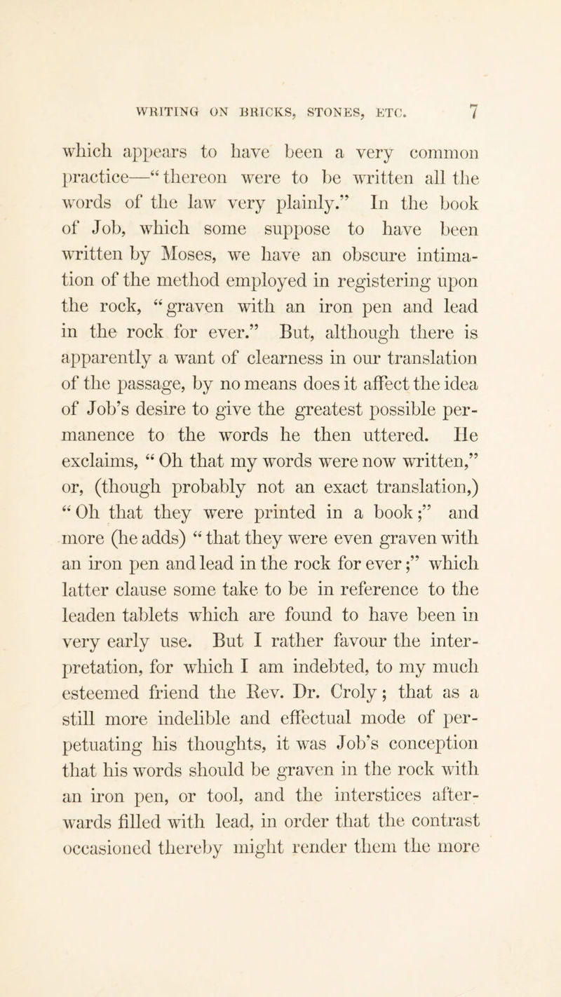 which appears to have been a very common practice—“ thereon were to be written all tlie words of the law very plainly.” In the book of Job, which some suppose to have been written by Moses, we have an obscure intima¬ tion of the method employed in registering upon the rock, ‘‘graven with an iron pen and lead in the rock for ever.” But, although there is apparently a want of clearness in our translation of the passage, by no means does it affect the idea of Job’s desire to give the greatest possible per¬ manence to the words he then uttered. He exclaims, “ Oh that my words were now written,” or, (though probably not an exact translation,) “ Oh that they were printed in a book;” and more (he adds) “ that they were even graven with an iron pen and lead in the rock for ever;” which latter clause some take to be in reference to the leaden tablets which are found to have been in very early use. But I rather favour the inter¬ pretation, for which I am indebted, to my much esteemed friend the Rev. Dr. Croly; that as a still more indelible and effectual mode of per¬ petuating his thoughts, it was Job’s conception that his words should be graven in the rock with an iron pen, or tool, and the interstices after¬ wards filled with lead, in order that the contrast occasioned thereby might render them the more