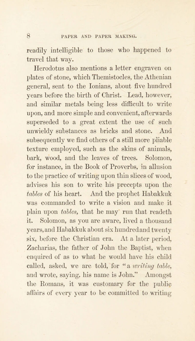 readily intelligible to those who happened to travel that way. Herodotus also mentions a letter engraven on plates of stone, which Themistocles, the Athenian general, sent to the lonians, about five hundred years before the birth of Christ. Lead, however, and similar metals being less difficult to write upon, and more simple and convenient, afterwards superseded to a great extent the use of such unwieldy substances as bricks and stone. And subsequently we find others of a still more pliable texture employed, such as the skins of animals, bark, wood, and the leaves of trees. Solomon, for instance, in the Book of Proverbs, in allusion to the practice of writing upon thin slices of wood, advises his son to write his precepts upon the tables of his heart. And the prophet Habakkuk was commanded to write a vision and make it plain upon tables^ that he may’ run that readeth it. Solomon, as you are aware, lived a thousand years, and Habakkuk about six hundred and twenty six, before the Christian era. At a later period, Zacharias, the father of John the Baptist, when enquired of as to what he would have his child called, asked, we are told, for a writing table, and wrote, saying, his name is John.” Amongst the Romans, it was customary for the public affairs of every year to be committed to wTiting