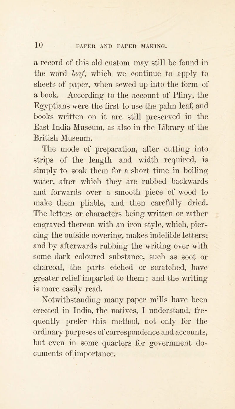 a record of this old custom may still be found in the word leaf, which we continue to apply to sheets of paper, when sewed up into the form of a book. According to the account of Pliny, the Egyptians were the first to use the palm leaf, and books written on it are still preserved in the East India Museum, as also in the Library of the British Museum. The mode of preparation, after cutting into strips of the length and width required, is simply to soak them for a short time in boiling water, after which they are rubbed backwards and forwards over a smooth piece of wood to make them pliable, and then carefully dried. The letters or characters being written or rather engraved thereon with an iron style, which, pier¬ cing the outside covering, makes indelible letters; and by afterwards rubbing the writing over with some dark coloured substance, such as soot or charcoal, the parts etched or scratched, have greater relief imparted to them: and the WTiting is more easily read. Notwithstanding many paper mills have been erected in India, the natives, I understand, fre¬ quently prefer this method, not only for the ordinary purposes of correspondence and accounts, but even in some quarters for government do¬ cuments of importance.