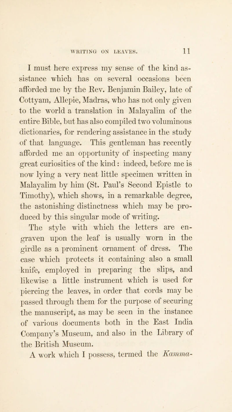 I must here express my sense of the kind as¬ sistance which has on several occasions been afforded me by the Rev. Benjamin Bailey, late of Cottyam, Allepie, Madras, who has not only given to the world a translation in Malayalim of the entire Bible, but has also compiled two voluminous dictionaries, for rendering assistance in the study of that language. This gentleman has recently afforded me an opportunity of inspecting many great curiosities of the kind: indeed, before me is now lying a very neat little specimen written in Malayalim by him (St. Paul’s Second Epistle to Timothy), which shows, in a remarkable degree, the astonishing distinctness which may be pro¬ duced by this singular mode of writing. The style with which the letters are en¬ graven upon the leaf is usually worn in the girdle as a prominent ornament of dress. The case which protects it containing also a small knife, employed in preparing the slips, and likewise a little instrument which is used for piercing the leaves, in order that cords may be passed through them for the purpose of securing the manuscript, as may be seen in the instance of various documents both in the East India Company’s Museum, and also in the Library of the British Museum. A work which I possess, termed the Kamma-