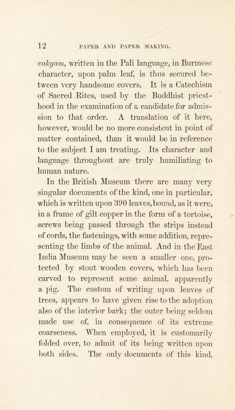 vakyam, written in the Pali language, in Burmese character, upon palm leaf, is thus secured be¬ tween very handsome covers. It is a Catechism of Sacred Rites, used by the Buddliist priest¬ hood in the examination of a candidate for admis¬ sion to that order. A translation of it here, however, would be no more consistent in point of matter contained, than it would be in reference to the subject I am treating. Its character and language throughout are truly humiliating to human nature. In the British Museum there are many very singular documents of the kind, one in particular, which is written upon 390 leaves,bound, as it were, in a frame of gilt copper in the form of a tortoise, screws being passed through the strips instead of cords, the fastenings, with some addition, repre¬ senting the limbs of the animal. And in the East India Museum may be seen a smaller one, pro¬ tected by stout wooden covers, which has been carved to represent some animal, apparently a pig. The custom of writing upon leaves of trees, appears to have given rise to the adoption also of the interior bark; the outer being seldom made use of, in consequence of its extreme coarseness. When employed, it is customarily folded over, to admit of its being written upon both sides. The onlv documents of this kind, 1/ '