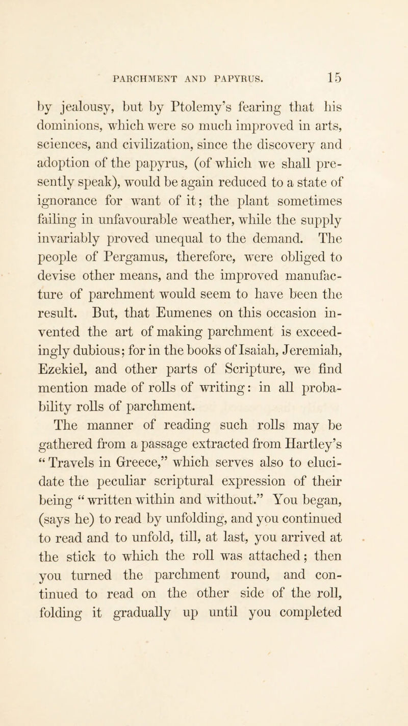 by jealousy, but by Ptolemy’s fearing that his dominions, which were so much improved in arts, sciences, and civilization, since the discovery and adoption of the papyrus, (of which we shall pre¬ sently speak), would be again reduced to a state of ignorance for want of it; the plant sometimes failing in unfavourable weather, while the supply invariably proved unequal to the demand. The people of Pergamus, therefore, were obliged to devise other means, and the improved manufac¬ ture of parchment would seem to have been the result. But, that Eumenes on this occasion in¬ vented the art of making parchment is exceed¬ ingly dubious; for in the books of Isaiah, Jeremiah, Ezekiel, and other parts of Scripture, we find mention made of rolls of writing: in all proba¬ bility rolls of parchment. The manner of reading such rolls may be gathered from a passage extracted from Hartley’s ‘‘ Travels in Greece,” which serves also to eluci¬ date the peculiar scriptural expression of their being written within and without.” You began, (says he) to read by unfolding, and you continued to read and to unfold, till, at last, you arrived at the stick to which the roll was attached; then you turned the parchment round, and con¬ tinued to read on the other side of the roll, folding it gradually up until you completed
