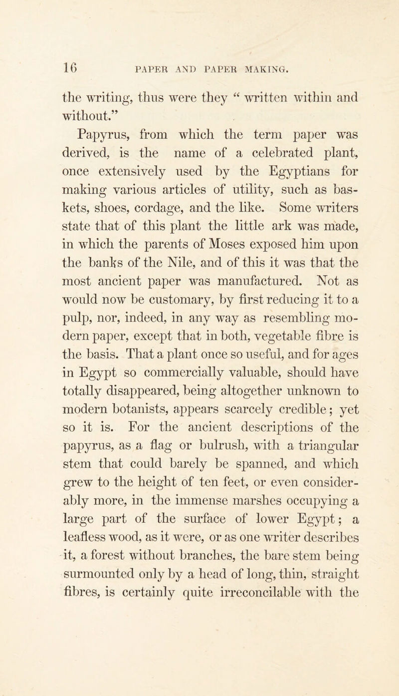 the writing, thus were they written within and without.’^ Papyrus, from which the term paper was derived, is the name of a celebrated plant, once extensively used by the Egyptians for making various articles of utility, such as bas¬ kets, shoes, cordage, and the like. Some writers state that of this plant the little ark was made, in which the parents of Moses exposed him upon the banks of the Nile, and of this it was that the most ancient paper was manufactured. Not as would now be customary, by first reducing it to a pulp, nor, indeed, in any way as resembling mo¬ dern paper, except that in both, vegetable fibre is the basis. That a plant once so useful, and for ages in Egypt so commercially valuable, should have totally disappeared, being altogether unknown to modern botanists, appears scarcely credible; yet so it is. For the ancient descriptions of the papyrus, as a flag or bulrush, with a triangular stem that could barely be spanned, and which grew to the height of ten feet, or even consider¬ ably more, in the immense marshes occupying a large part of the surface of lower Egypt; a leafless wood, as it were, or as one writer describes it, a forest without branches, the bare stem being surmounted only by a head of long, thin, straight fibres, is certainly quite irreconcilable with the