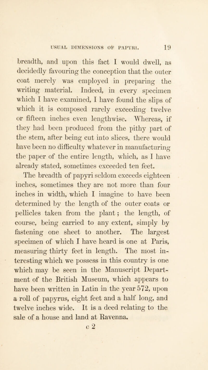 breadth, and upon this fact I would dwell, as decidedly favouring the conception that the outer coat merely was employed in preparing the writing material. Indeed, in every specimen which I have examined, I have found the slips of which it is composed rarely exceeding twelve or fifteen inches even lengthwise. Whereas, if they had been produced from the pithy part of the stem, after being cut into slices, there would have been no difficulty whatever in manufacturing the paper of the entire length, which, as I have already stated, sometimes exceeded ten feet. The breadth of papyri seldom exceeds eighteen inches, sometimes they are not more than four inches in width, which I imagine to have been determined by the length of the outer coats or pellicles taken from the plant; the length, of course, being carried to any extent, simply by fastening one sheet to another. The largest specimen of which I have heard is one at Paris, measuring thirty feet in length. The most in¬ teresting which we possess in this country is one which may be seen in the Manuscript Depart¬ ment of the British Museum, which appears to have been written in Latin in the year 572, upon a roll of papyrus, eight feet and a half long, and twelve inches wide. It is a deed relating to the sale of a house and land at Ravenna, c 2