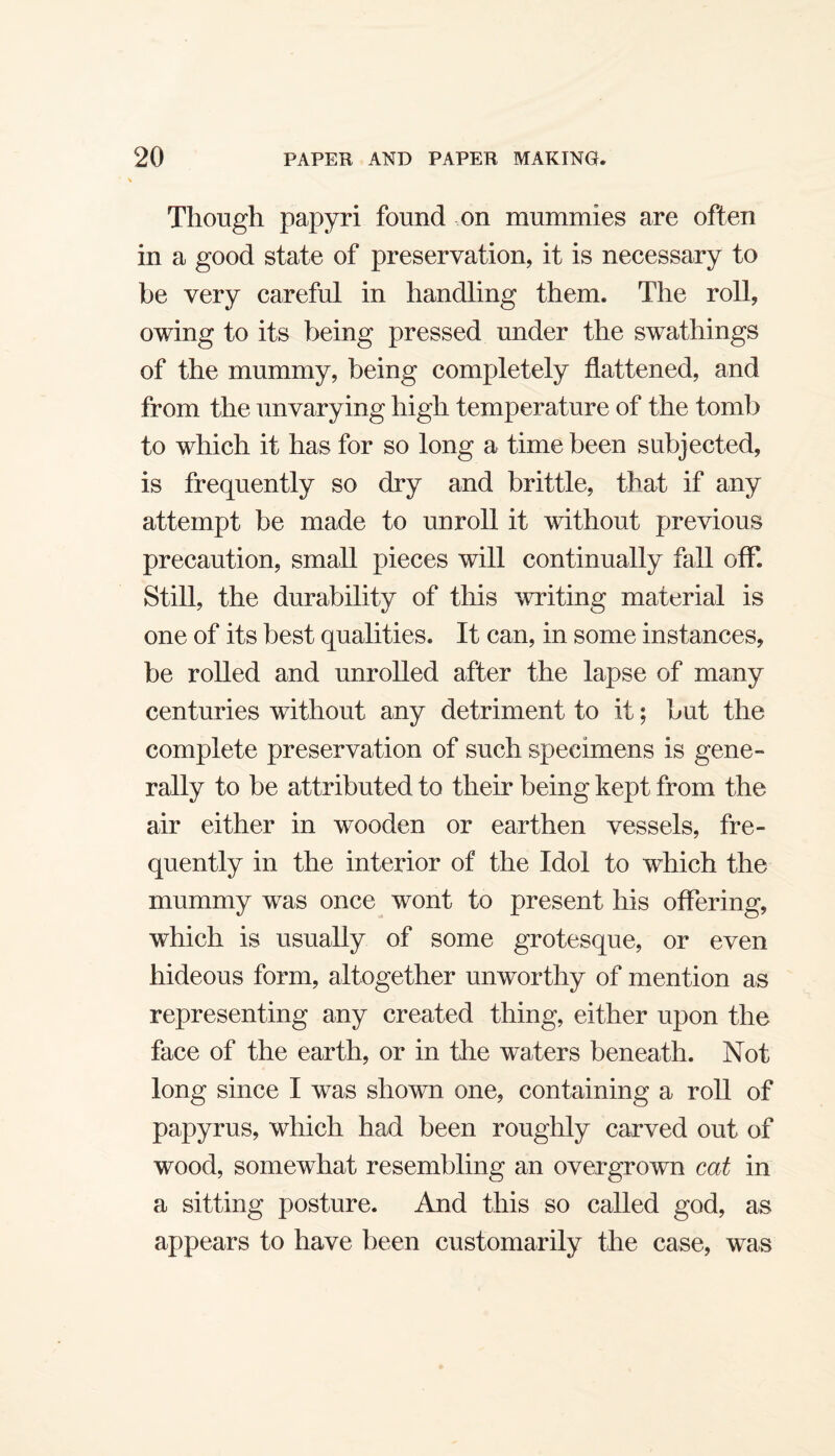 Though papyri found on mummies are often in a good state of preservation, it is necessary to be very careful in handling them. The roll, owing to its being pressed under the swathings of the mummy, being completely flattened, and from the unvarying high temperature of the tomb to which it has for so long a time been subjected, is frequently so dry and brittle, that if any attempt be made to unroll it without previous precaution, small pieces will continually fall off. Still, the durability of this writing material is one of its best qualities. It can, in some instances, be rolled and unrolled after the lapse of many centuries without any detriment to it; but the complete preservation of such specimens is gene¬ rally to be attributed to their being kept from the air either in wooden or earthen vessels, fre¬ quently in the interior of the Idol to which the mummy was once wont to present his offering, which is usually of some grotesque, or even hideous form, altogether unworthy of mention as representing any created thing, either upon the face of the earth, or in the waters beneath. Not long since I was shown one, containing a roll of papyrus, which had been roughly carved out of wood, somewhat resembling an overgrown cat in a sitting posture. And this so called god, as appears to have been customarily the case, was