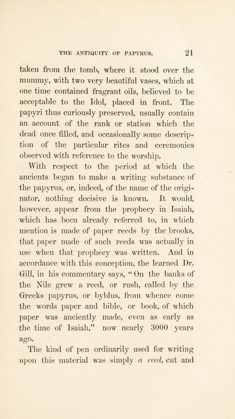 taken from the tomb, where it stood over the mummy, with two very beautiful vases, which at one time contained fragrant oils, believed to be acceptable to the Idol, placed in front. The papyri thus curiously preserved, usually contain an account of the rank or station which the dead once filled, and occasionally some descrip¬ tion of the particular rites and ceremonies observed with reference to the worship. With respect to the period at which the ancients began to make a writing substance of the papyrus, or, indeed, of the name of the origi¬ nator, nothing decisive is known. It would, however, appear from the prophecy in Isaiah, which has been already referred to, in which mention is made of paper reeds by the brooks, that paper made of such reeds was actually in use when that prophecy was written. And in accordance with this conception, the learned Dr. Gill, in his commentary says, On the banks of the Nile grew a reed, or rush, called by the Greeks papyrus, or byblus, from whence come the words paper and bible, or book, of which paper was anciently made, even as early as the time of Isaiah,” now nearly 3000 years ago. The kind of pen ordinarily used for writing upon this material was simply a reed, cut and