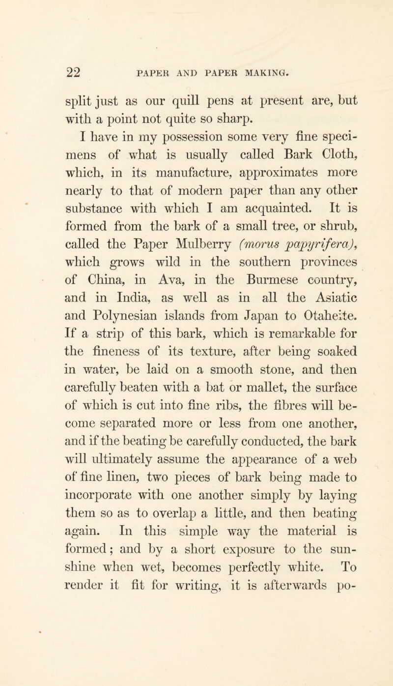 split just as our quill pens at present are, but with a point not quite so sharp. I have in my possession some very line speci¬ mens of what is usually called Bark Cloth, which, in its manufacture, approximates more nearly to that of modern paper than any other substance with which I am acquainted. It is formed from the bark of a small tree, or shrub, called the Paper Mulberry (morus pa^yrifera)., which grows wild in the southern provinces of China, in Ava, in the Burmese country, and in India, as well as in all the Asiatic and Polynesian islands from Japan to Otaheite. If a strip of this bark, which is remarkable for the fineness of its texture, after being soaked in water, be laid on a smooth stone, and then carefully beaten with a bat or mallet, the surface of which is cut into fine ribs, the fibres will be¬ come separated more or less from one another, and if the beating be carefully conducted, the bark will ultimately assume the appearance of a web of fine linen, two pieces of bark being made to incorporate with one another simply by laying them so as to overlap a little, and then beating again. In this simple way the material is formed; and by a short exposure to the sun¬ shine when wet, becomes perfectly white. To render it fit for writing, it is afterwards po-