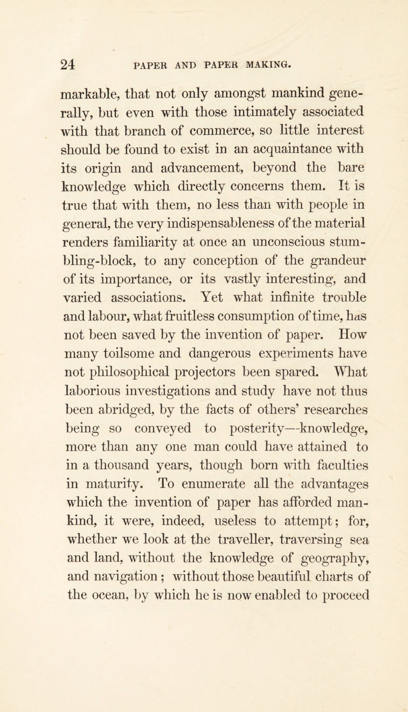 markable, that not only amongst mankind gene¬ rally, but even with those intimately associated with that branch of commerce, so little interest should be found to exist in an acquaintance with its origin and advancement, beyond the bare knowledge which directly concerns them. It is true that with them, no less than with people in general, the very indispensableness of the material renders familiarity at once an unconscious stum¬ bling-block, to any conception of the grandeur of its importance, or its vastly interesting, and varied associations. Yet what infinite trouble and labour, what fruitless consumption of time, has not been saved by the invention of paper. How many toilsome and dangerous experiments have not philosophical projectors been spared. What laborious investigations and study have not thus been abridged, by the facts of others’ researches being so conveyed to posterity—knowledge, more than any one man could have attained to in a thousand years, though born with faculties in maturity. To enumerate all the advantages which the invention of paper has afforded man¬ kind, it were, indeed, useless to attempt; for, whether we look at the traveller, traversing sea and land, without the knowledge of geography, and navigation; without those beautiful charts of the ocean, by which he is now enabled to proceed