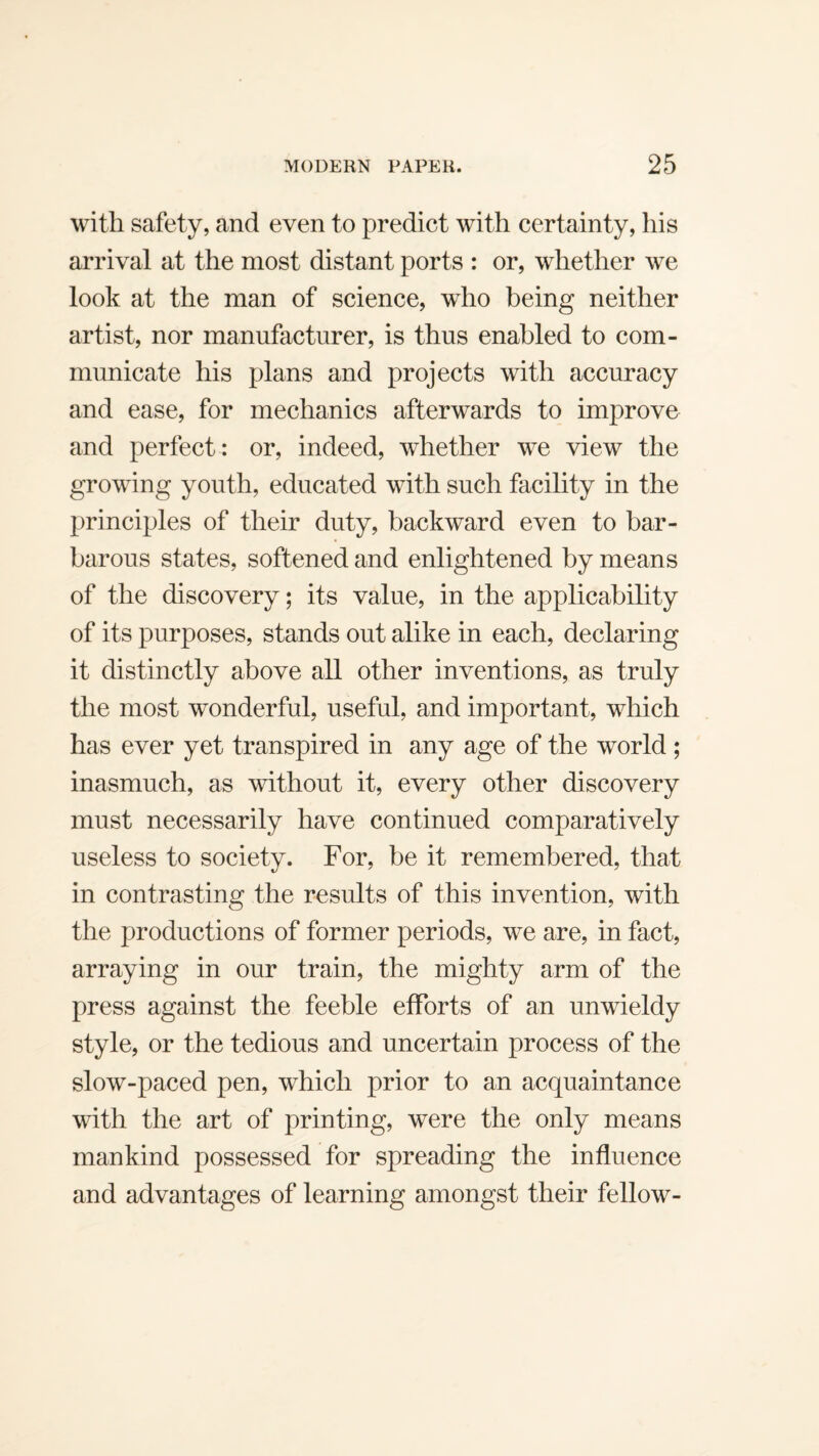 with safety, and even to predict with certainty, his arrival at the most distant ports : or, whether we look at the man of science, who being neither artist, nor manufacturer, is thus enabled to com¬ municate his plans and projects with accuracy and ease, for mechanics afterwards to improve and perfect : or, indeed, whether we view the growing youth, educated with such facility in the principles of their duty, backward even to bar¬ barous states, softened and enlightened by means of the discovery; its value, in the applicability of its purposes, stands out alike in each, declaring it distinctly above all other inventions, as truly the most wonderful, useful, and important, which has ever yet transpired in any age of the world; inasmuch, as without it, every other discovery must necessarily have continued comparatively useless to society. For, be it remembered, that in contrasting the results of this invention, with the productions of former periods, w^e are, in fact, arraying in our train, the mighty arm of the press against the feeble efforts of an unwieldy style, or the tedious and uncertain process of the slow-paced pen, which prior to an acquaintance with the art of printing, were the only means mankind possessed for spreading the influence and advantages of learning amongst their fellow-