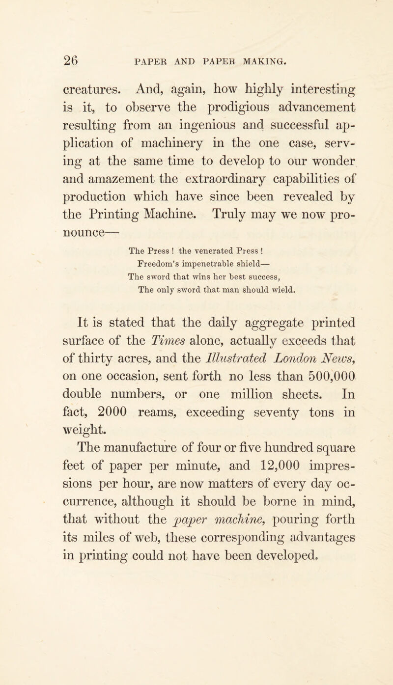 creatures. And, again, how highly interesting is it, to observe the prodigious advancement resulting from an ingenious and successful ap¬ plication of machinery in the one case, serv¬ ing at the same time to develop to our wonder and amazement the extraordinary capabilities of production which have since been revealed by the Printing Machine. Truly may we now pro¬ nounce— The Press ! the venerated Press ! Freedom’s impenetrable shield— The sword that wins her best success, The only sword that man should wield. It is stated that the daily aggregate printed surface of the Times alone, actually exceeds that of thirty acres, and the Illustrated London News, on one occasion, sent forth no less than 500,000 double numbers, or one million sheets. In fact, 2000 reams, exceeding seventy tons in weight. The manufacture of four or five hundred square feet of paper per minute, and 12,000 impres¬ sions per hour, are now matters of every day oc¬ currence, although it should be borne in mind, that without the paper machine, pouring forth its miles of web, these corresponding advantages in printing could not have been developed.