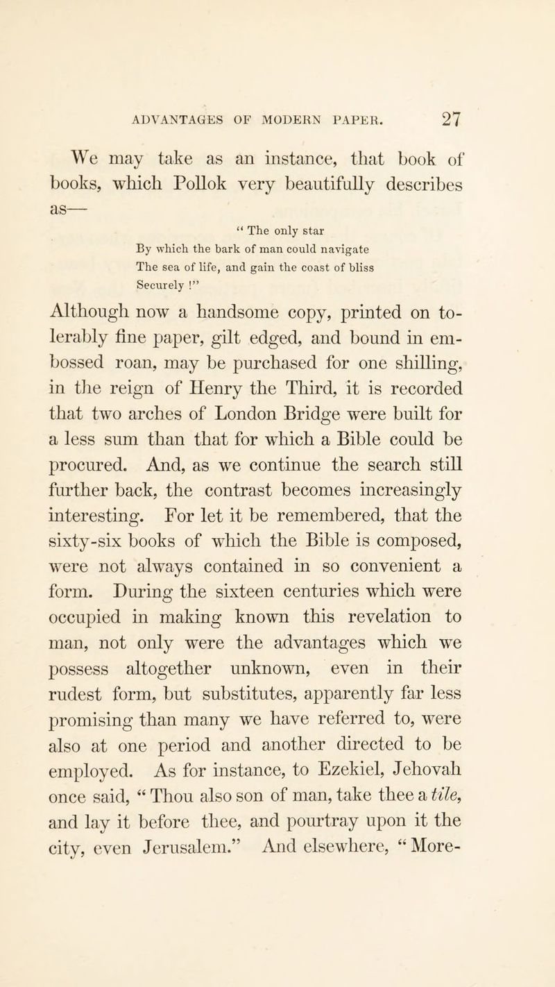 We may take as an instance, that book of books, which Pollok very beautifully describes as— “ The only star By which the bark of man could navigate The sea of life, and gain the coast of bliss Securely !” Although now a handsome copy, printed on to¬ lerably fine paper, gilt edged, and bound in em¬ bossed roan, may be purchased for one shilling, in tlie reign of Henry the Third, it is recorded that two arches of London Bridge were built for a less sum than that for which a Bible could be procured. And, as we continue the search still further back, the contrast becomes increasingly interesting. For let it be remembered, that the sixty-six books of which the Bible is composed, were not always contained in so convenient a form. During the sixteen centuries which were occupied in making known this revelation to man, not only were the advantages which we possess altogether unknown, even in their rudest form, but substitutes, apparently far less promising than many we have referred to, were also at one period and another directed to be employed. As for instance, to Ezekiel, Jehovah once said, ‘‘ Thou also son of man, take thee a tile, and lay it before thee, and pourtray upon it the city, even Jerusalem.” And elsewhere, “ More-