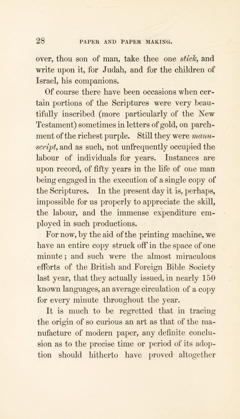 over, thou son of man, take thee one stick, and write upon it, for Judah, and for the children of Israel, his companions. Of course there have been occasions when cer¬ tain portions of the Scriptures were very beau¬ tifully inscribed (more particularly of the New Testament) sometimes in letters of gold, on parch¬ ment of the richest purple. Still they were rnanu- script, and as such, not unfrequently occupied the labour of individuals for years. Instances are upon record, of fifty years in the life of one man being engaged in the execution of a single copy of the Scriptures. In the present day it is, perhaps, impossible for us properly to appreciate the skill, the labour, and the immense expenditure em¬ ployed in such productions. For now, by the aid of the printing machine, we have an entire copy struck off in the space of one minute; and such were the almost miraculous efforts of the British and Foreign Bible Society last year, that they actually issued, in nearly 150 known languages, an average circulation of a copy for every minute throughout the year. It is much to be regretted that in tracing the origin of so curious an art as that of the ma¬ nufacture of modern paper, any definite conclu¬ sion as to the precise time or period of its adop¬ tion should hitherto have proved altogether