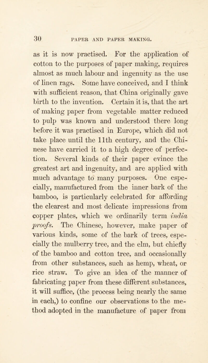 as it is now practised. For the application of cotton to the purposes of paper making, requires almost as much labour and ingenuity as the use of linen rags. Some have conceived, and I think with sufficient reason, that China originally gave birth to the invention. Certain it is, that the art of making paper from vegetable matter reduced to pulp was known and understood there long before it was practised in Europe, which did not take place until the 11th century, and the Chi¬ nese have carried it to a high degree of perfec¬ tion. Several kinds of their paper evince the greatest art and ingenuity, and are applied with much advantage to many purposes. One espe¬ cially, manufactured from the inner bark of the bamboo, is particularly celebrated for affording the clearest and most delicate impressions from copper plates, which we ordinarily term india proofs. The Chinese, however, make paper of various kinds, some of the bark of trees, espe¬ cially the mulberry tree, and the elm, but chiefly of the bamboo and cotton tree, and occasionally from other substances, such as hemp, wheat, or rice straw. To give an idea of the manner of fabricating paper from these different substances, it will suffice, (the process being nearly the same in each,) to confine our observations to the me¬ thod adopted in the manufacture of paper from