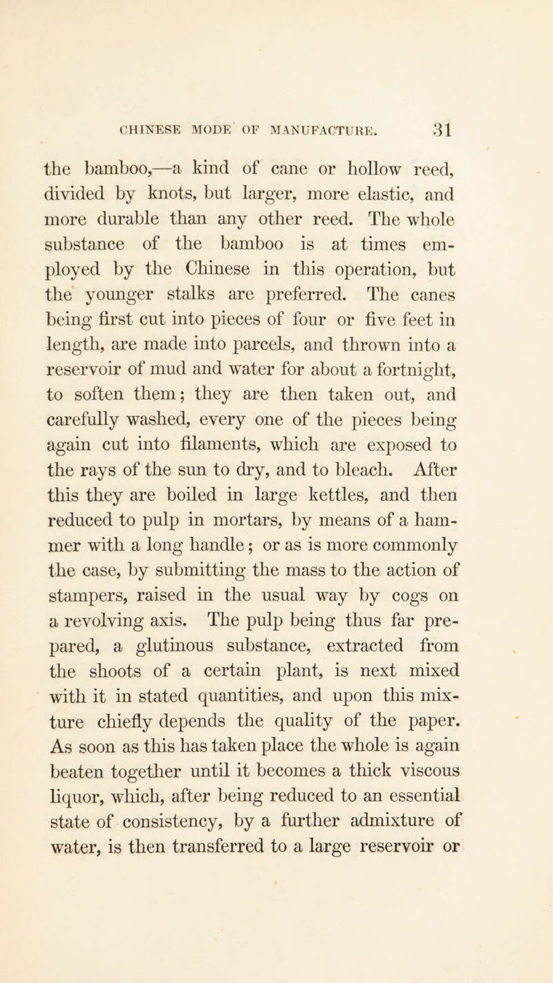 the bamboo,—a kind of cane or hollow reed, divided by knots, but larger, more elastic, and more durable than any other reed. The whole substance of the bamboo is at times em¬ ployed by the Chinese in this operation, but the younger stalks are preferred. The canes being first cut into pieces of four or five feet in length, are made into parcels, and thrown into a reservoir of mud and water for about a fortnight, to soften them; they are then taken out, and carefully washed, every one of the pieces being again cut into filaments, which are exposed to the rays of the sun to dry, and to bleach. After this they are boiled in large kettles, and then reduced to pulp in mortars, by means of a ham¬ mer with a long handle; or as is more commonly the case, by submitting the mass to the action of stampers, raised in the usual way by cogs on a revolving axis. The pulp being thus far pre¬ pared, a glutinous substance, extracted from the shoots of a certain plant, is next mixed with it in stated quantities, and upon this mix¬ ture chiefly depends the quality of the paper. As soon as this has taken place the whole is again beaten together until it becomes a thick viscous liquor, which, after being reduced to an essential state of consistency, by a further admixture of water, is then transferred to a large reservoir or