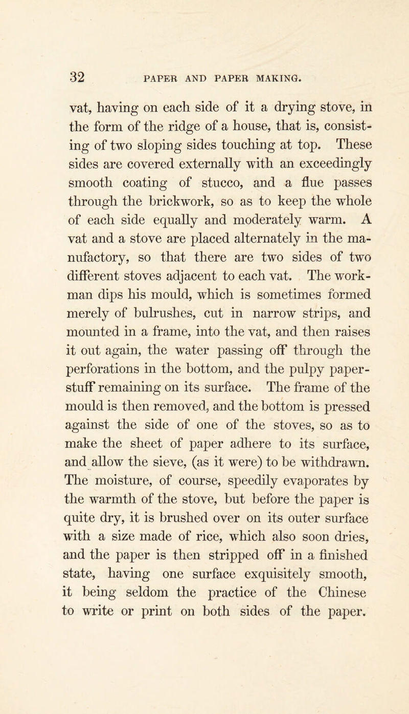 vat, having on each side of it a drying stove, in the form of the ridge of a house, that is, consist¬ ing of two sloping sides touching at top. These sides are covered externally with an exceedingly smooth coating of stucco, and a flue passes through the brickwork, so as to keep the whole of each side equally and moderately warm. A vat and a stove are placed alternately in the ma¬ nufactory, so that there are two sides of two different stoves adjacent to each vat. The work¬ man dips his mould, which is sometimes formed merely of bulrushes, cut in narrow strips, and mounted in a frame, into the vat, and then raises it out again, the water passing off* through the perforations in the bottom, and the pulpy paper- stuff remaining on its surface. The frame of the mould is then removed, and the bottom is pressed against the side of one of the stoves, so as to make the sheet of paper adhere to its surface, and allow the sieve, (as it were) to be withdrawn. The moisture, of course, speedily evaporates by the warmth of the stove, but before the paper is quite dry, it is brushed over on its outer surface with a size made of rice, which also soon dries, and the paper is then stripped off* in a finished state, having one surface exquisitely smooth, it being seldom the practice of the Chinese to write or print on both sides of the paper.