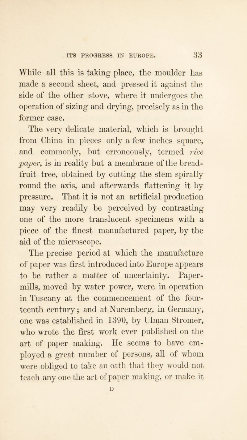 While all this is taking place, the moulder has made a second sheet, and pressed it against the side of the other stove, where it undergoes the operation of sizing and drying, precisely as in the former case. The very delicate material, which is brought from China in pieces only a few inches square, and commonly, but erroneously, termed rice pa]jer, is in reality but a membrane of the bread¬ fruit tree, obtained by cutting the stem spirally round the axis, and afterwards flattening it by pressure. That it is not an artificial production may very readily be perceived by contrasting one of the more translucent specimens with a piece of the finest manufactured paper, by the aid of the microscope. The precise period at which the manufacture of paper was first introduced into Europe appears to be rather a matter of uncertainty. Paper- mills, moved by water powder, were in operation in Tuscany at the commencement of the four¬ teenth century; and at Nuremberg, in Germany, one w^as established in 1390, by Ulnian Stromer, w^ho wrote the first w^ork ever published on the art of paper making. He seems to have em¬ ployed a great number of persons, all of whom were obliged to take an oath that they would not teach any one the art of paper making, or make it D