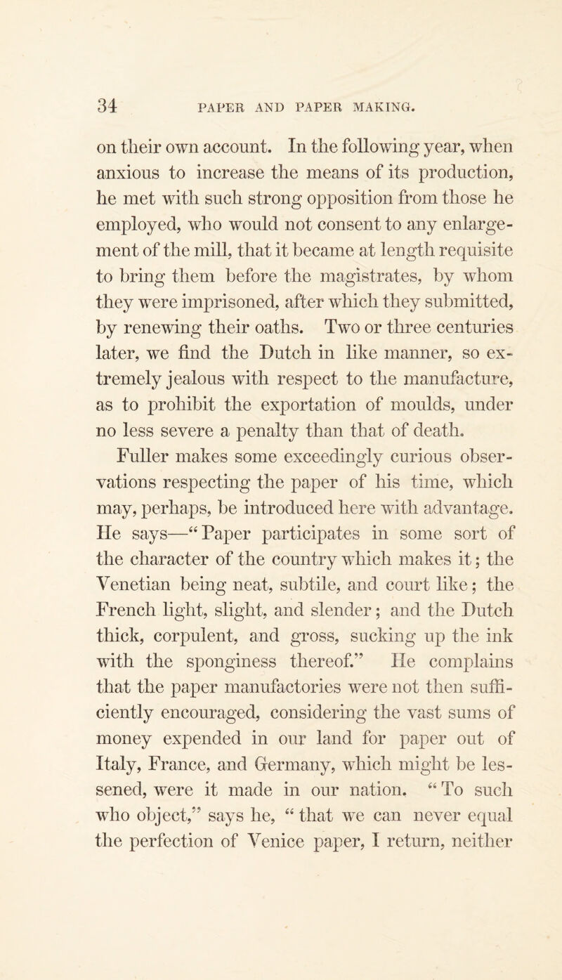 on tlieir own account. In the following year, when anxious to increase the means of its production, he met with such strong opposition from those he employed, who would not consent to any enlarge¬ ment of the mill, that it became at length requisite to bring them before the magistrates, by whom they were imprisoned, after which they submitted, by renewing their oaths. Two or three centuries later, we find the Dutch in like manner, so ex¬ tremely jealous with respect to the manufacture, as to prohibit the exportation of moulds, under no less severe a penalty than that of death. Fuller makes some exceedingly curious obser¬ vations respecting the paper of his time, which may, perhaps, be introduced here with advantage. He says—Paper participates in some sort of the character of the country which makes it; the Venetian being neat, subtile, and court like; the French light, slight, and slender; and the Dutch thick, corpulent, and gross, sucking up the ink with the sponginess thereof.” He complains that the paper manufactories were not then suffi¬ ciently encouraged, considering the vast sums of money expended in our land for paper out of Italy, France, and Germany, which might be les¬ sened, were it made in our nation, ‘‘ To such who object,” says he, that we can never equal the perfection of Venice paper, I return, neither