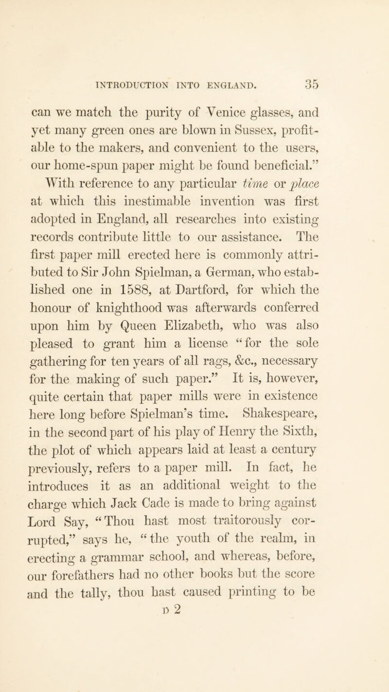 INTRODUCTION INTO ENGLAND. can we match the purity of Venice glasses, and yet many green ones are blo^vn in Sussex, profit¬ able to the makers, and convenient to the users, our home-spun paper might be found ])eneficial.” With reference to any particular time or jplace at which this inestimable invention was first adopted in England, all researches into existing records contribute little to our assistance. The first paper mill erected here is commonly attri¬ buted to Sir John Spielman, a German, who estab¬ lished one in 1588, at Dartford, for which the honour of knighthood was afterwards conferred upon him by Queen Elizabeth, who was also pleased to grant him a license ‘‘for the sole gathering for ten years of all rags, &c., necessary for the making of such paper.” It is, however, quite certain that paper mills were in existence here long before Spielman’s time. Shakespeare, in the second part of his play of Henry the Sixth, the plot of which appears laid at least a century previously, refers to a paper miU. In fact, he introduces it as an additional weight to the charge which Jack Cade is made to bring against Lord Say, “Thou hast most traitorously cor¬ rupted,” says he, “the youth of the realm, in erecting a grammar school, and whereas, before, our forefathers had no other books but the score and the tally, thou hast caused printing to be