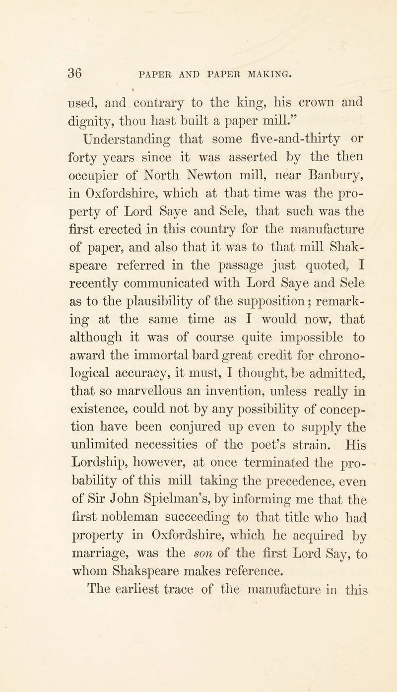 used, and contrary to the king, his croMU and dignity, thou hast built a paper mill.’’ Understanding that some five-and-thirty or forty years since it was asserted by the then occupier of North Newton mill, near Banbury, in Oxfordshire, which at that time was the pro¬ perty of Lord Saye and Sele, that such was the first erected in this country for the manufacture of paper, and also that it was to that mill Shak- speare referred in the passage just quoted, I recently communicated with Lord Saye and Sele as to the plausibility of the supposition; remark¬ ing at the same time as I would now, that although it was of course quite impossible to award the immortal bard great credit for chrono¬ logical accuracy, it must, I thought, be admitted, that so marvellous an invention, unless really in existence, could not by any possibility of concep¬ tion have been conjured up even to supply the unlimited necessities of the poet’s strain. His Lordship, however, at once terminated the pro¬ bability of this mill taking the precedence, even of Sir John Spielman’s, by informing me that the first nobleman succeeding to that title who had property in Oxfordshire, which he acquired by marriage, was the son of the first Lord Say, to whom Shakspeare makes reference. The earliest trace of the manufacture in this